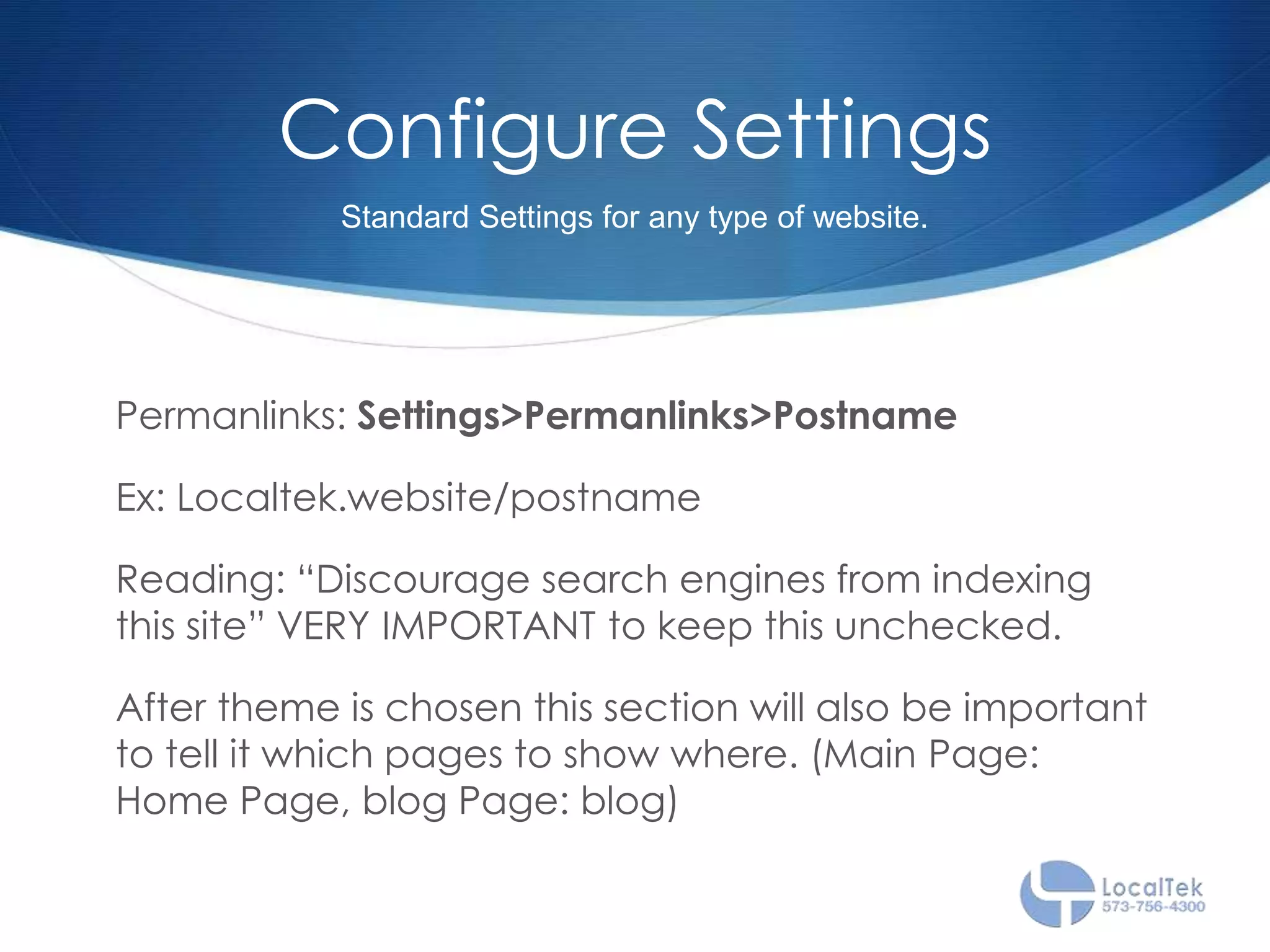 Configure Settings
Permanlinks: Settings>Permanlinks>Postname
Ex: Localtek.website/postname
Reading: “Discourage search engines from indexing
this site” VERY IMPORTANT to keep this unchecked.
After theme is chosen this section will also be important
to tell it which pages to show where. (Main Page:
Home Page, blog Page: blog)
Standard Settings for any type of website.
 