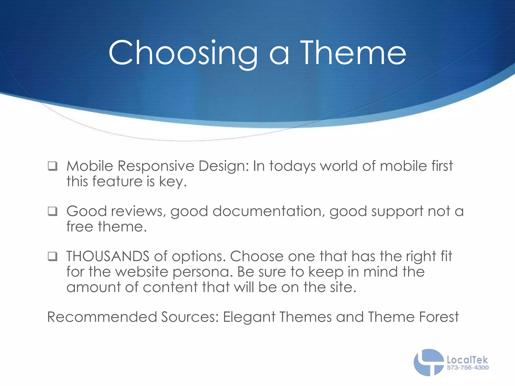 Choosing a Theme
 Mobile Responsive Design: In todays world of mobile first
this feature is key.
 Good reviews, good documentation, good support not a
free theme.
 THOUSANDS of options. Choose one that has the right fit
for the website persona. Be sure to keep in mind the
amount of content that will be on the site.
Recommended Sources: Elegant Themes and Theme Forest
 