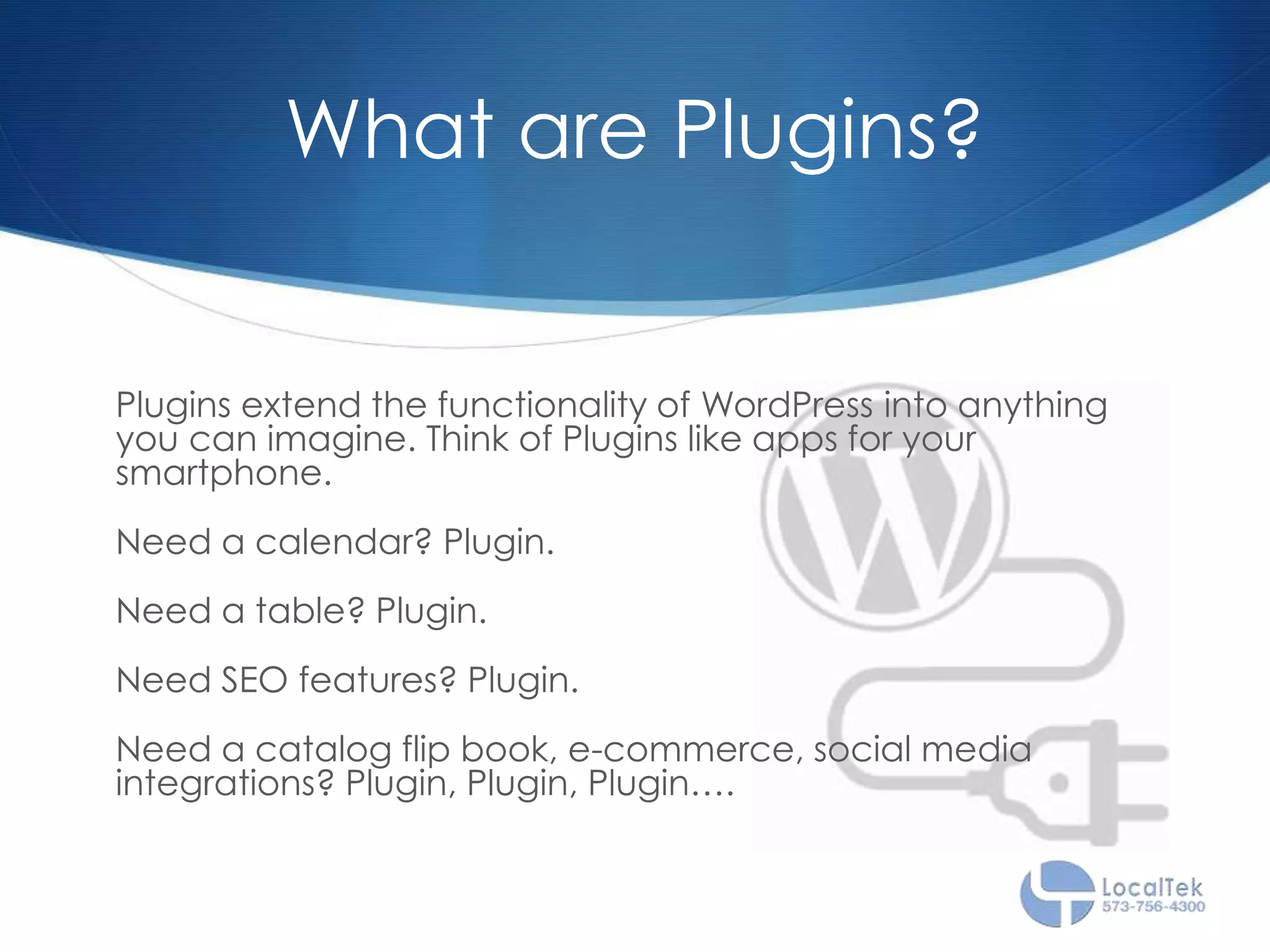What are Plugins?
Plugins extend the functionality of WordPress into anything
you can imagine. Think of Plugins like apps for your
smartphone.
Need a calendar? Plugin.
Need a table? Plugin.
Need SEO features? Plugin.
Need a catalog flip book, e-commerce, social media
integrations? Plugin, Plugin, Plugin….
 
