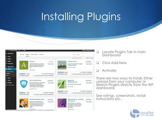 Installing Plugins
 Locate Plugins Tab in main
Dashboard
 Click Add New
 Activate
There are two ways to install. Either
upload from your computer or
Search Plugins directly from the WP
dashboard.
See ratings, screenshots, install
instructions etc..
 
