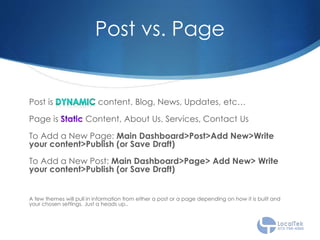 Post vs. Page
Post is content. Blog, News, Updates, etc…
Page is Content, About Us, Services, Contact Us
To Add a New Page: Main Dashboard>Post>Add New>Write
your content>Publish (or Save Draft)
To Add a New Post: Main Dashboard>Page> Add New> Write
your content>Publish (or Save Draft)
A few themes will pull in information from either a post or a page depending on how it is built and
your chosen settings. Just a heads up..
 
