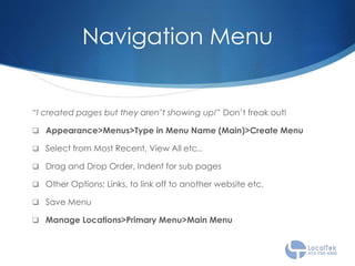 Navigation Menu
“I created pages but they aren’t showing up!” Don’t freak out!
 Appearance>Menus>Type in Menu Name (Main)>Create Menu
 Select from Most Recent, View All etc..
 Drag and Drop Order, Indent for sub pages
 Other Options: Links, to link off to another website etc.
 Save Menu
 Manage Locations>Primary Menu>Main Menu
 