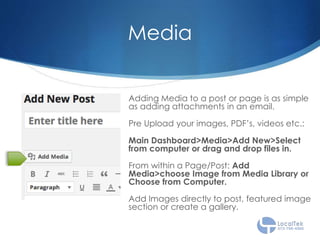 Media
Adding Media to a post or page is as simple
as adding attachments in an email.
Pre Upload your images, PDF’s, videos etc.:
Main Dashboard>Media>Add New>Select
from computer or drag and drop files in.
From within a Page/Post: Add
Media>choose Image from Media Library or
Choose from Computer.
Add Images directly to post, featured image
section or create a gallery.
 