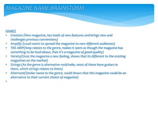 MAGAZINE NAME BRAINSTORM
NAMES
• Creation (New magazine, has loads of new features and brings new and
challenges previous conventions)
• Amplify (Loud wants to spread the magazine to new different audiences)
• THE AMP(Amp relates to the genre, makes it seem as though the magazine has
something to be loud about, that it’s a magazine of good quality)
• Variety(Gives the magazine a new feeling, shows that its different to the existing
magazines on the market)
• Strings (As the genre is alternative rock/indie, most of these have guitars in
them, which strings relates to them)
• Alternate(Similar name to the genre, could shows that this magazine could be an
alternative to their current choice of magazine)
•
 