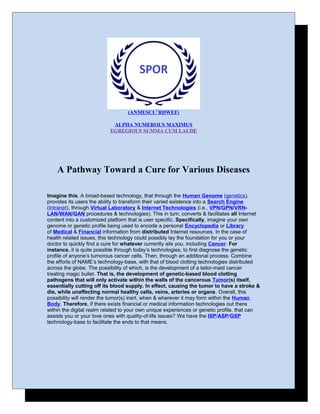 (ANMESCL2
RDWEF)
ALPHA NUMEROUS MAXIMUS
EGREGIOUS SUMMA CUM LAUDE
A Pathway Toward a Cure for Various Diseases
Imagine this. A broad-based technology, that through the Human Genome (genetics),
provides its users the ability to transform their varied existence into a Search Engine
(Intranet), through Virtual Laboratory & Internet Technologies (i.e., VPN/GPN/VRN-
LAN/WAN/GAN procedures & technologies). This in turn, converts & facilitates all Internet
content into a customized platform that is user specific. Specifically, imagine your own
genome or genetic profile being used to encode a personal Encyclopedia or Library
of Medical & Financial information from distributed Internet resources. In the case of
health related issues, this technology could possibly lay the foundation for you or your
doctor to quickly find a cure for whatever currently ails you, including Cancer. For
instance, it is quite possible through today’s technologies, to first diagnose the genetic
profile of anyone’s tumorous cancer cells. Then, through an additional process. Combine
the efforts of NAME’s technology-base, with that of blood clotting technologies distributed
across the globe. The possibility of which, is the development of a tailor-maid cancer
treating magic bullet. That is, the development of genetic-based blood clotting
pathogens that will only activate within the walls of the cancerous Tumor(s) itself,
essentially cutting off its blood supply. In effect, causing the tumor to have a stroke &
die, while unaffecting normal healthy cells, veins, arteries or organs. Overall, this
possibility will render the tumor(s) inert, when & wherever it may form within the Human
Body. Therefore, if there exists financial or medical information technologies out there
within the digital realm related to your own unique experiences or genetic profile, that can
assists you or your love ones with quality-of-life issues? We have the ISP/ASP/GSP
technology-base to facilitate the ends to that means.
 