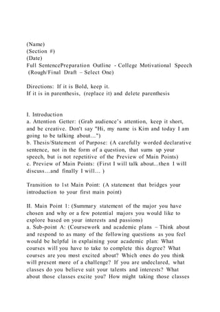 (Name)
(Section #)
(Date)
Full SentencePreparation Outline - College Motivational Speech
(Rough/Final Draft – Select One)
Directions: If it is Bold, keep it.
If it is in parenthesis, (replace it) and delete parenthesis
I. Introduction
a. Attention Getter: (Grab audience’s attention, keep it short,
and be creative. Don't say "Hi, my name is Kim and today I am
going to be talking about…")
b. Thesis/Statement of Purpose: (A carefully worded declarative
sentence, not in the form of a question, that sums up your
speech, but is not repetitive of the Preview of Main Points)
c. Preview of Main Points: (First I will talk about...then I will
discuss…and finally I will… )
Transition to 1st Main Point: (A statement that bridges your
introduction to your first main point)
II. Main Point 1: (Summary statement of the major you have
chosen and why or a few potential majors you would like to
explore based on your interests and passions)
a. Sub-point A: (Coursework and academic plans – Think about
and respond to as many of the following questions as you feel
would be helpful in explaining your academic plan: What
courses will you have to take to complete this degree? What
courses are you most excited about? Which ones do you think
will present more of a challenge? If you are undeclared, what
classes do you believe suit your talents and interests? What
about those classes excite you? How might taking those classes
 