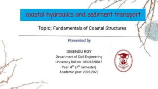 Presented by
DIBENDU ROY
Department of Civil Engineering
University Roll no: 10901320018
Year: 4th (7th semester)
Academic year: 2022-2023
coastal hydraulics and sediment transport
Topic: Fundamentals of Coastal Structures
 