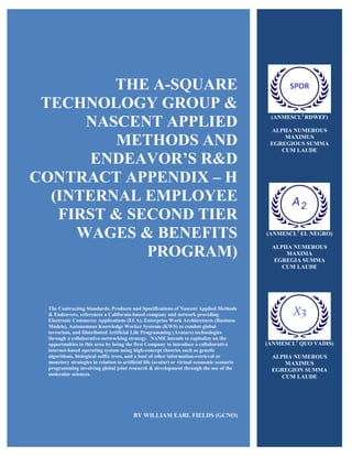 THE A-SQUARE
TECHNOLOGY GROUP &
NASCENT APPLIED
METHODS AND
ENDEAVOR’S R&D
CONTRACT APPENDIX – H
(INTERNAL EMPLOYEE
FIRST & SECOND TIER
WAGES & BENEFITS
PROGRAM)
The Contracting Standards, Products and Specifications of Nascent Applied Methods
& Endeavors, references a California-based company and network providing
Electronic Commerce Applications (ECA), Enterprise Work Architectures (Business
Models), Autonomous Knowledge Worker Systems (KWS) to combat global
terrorism, and Distributed Artificial Life Programming (Avatars) technologies
through a collaborative-networking strategy. NAME intends to capitalize on the
opportunities in this area by being the first Company to introduce a collaborative
internet-based operating system using high-concept theories such as genetic
algorithms, biological suffix trees, and a host of other information-retrieval or
monetary strategies in relation to artificial life (avatar) or virtual economic scenario
programming involving global joint research & development through the use of the
molecular sciences.
BY WILLIAM EARL FIELDS (GCNO)
(ANMESCL2
RDWEF)
ALPHA NUMEROUS
MAXIMUS
EGREGIOUS SUMMA
CUM LAUDE
(ANMESCL2
EL NEGRO)
ALPHA NUMEROUS
MAXIMA
EGREGIA SUMMA
CUM LAUDE
(ANMESCL2
QUO VADIS)
ALPHA NUMEROUS
MAXIMUS
EGREGION SUMMA
CUM LAUDE
 