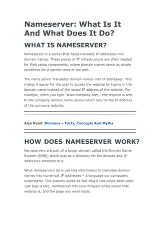 Nameserver: What Is It
And What Does It Do?
WHAT IS NAMESERVER?
Nameserver is a server that helps translate IP addresses into
domain names. These pieces of IT infrastructure are often needed
for Web setup components, where domain names serve as simple
identifiers for a specific area of the web.
The name server translates domain names into IP addresses. This
makes it easier for the user to access the website by typing in the
domain name instead of the actual IP address of the website. For
example, when you type “www.company.com,” the request is sent
to the company domain name server which returns the IP address
of the company website.
Also Read: Domains – Facts, Concepts And Myths
HOW DOES NAMESERVER WORK?
Nameservers are part of a larger domain called the Domain Name
System (DNS), which acts as a directory for the devices and IP
addresses attached to it.
What nameservers do is use this information to translate domain
names into numerical IP addresses – a language our computers
understand. This process works so fast that it has never been seen.
Just type a URL, nameserver lets your browser know where that
website is, and the page you want loads.
 