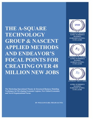 THE A-SQUARE
TECHNOLOGY
GROUP & NASCENT
APPLIED METHODS
AND ENDEAVOR’S
FOCAL POINTS FOR
CREATING OVER 48
MILLION NEW JOBS
The Marketing Operational Theater & Structural Business Modeling
Techniques for Developing Economic Legions, New Global Economies
and Novel Organizational Forms
BY WILLIAM EARL FIELDS (GCNO)
(ANMESCL2
RDWEF)
ALPHA NUMEROUS
MAXIMUS
EGREGIOUS SUMMA
CUM LAUDE
(ANMESCL2
EL NEGRO)
ALPHA NUMEROUS
MAXIMA
EGREGIA SUMMA
CUM LAUDE
(ANMESCL2
QUO VADIS)
ALPHA NUMEROUS
MAXIMUS
EGREGION SUMMA
CUM LAUDE
 