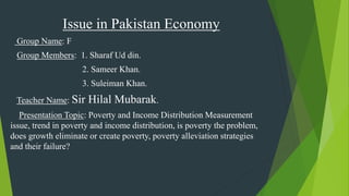 Issue in Pakistan Economy
Group Name: F
Group Members: 1. Sharaf Ud din.
2. Sameer Khan.
3. Suleiman Khan.
Teacher Name: Sir Hilal Mubarak.
Presentation Topic: Poverty and Income Distribution Measurement
issue, trend in poverty and income distribution, is poverty the problem,
does growth eliminate or create poverty, poverty alleviation strategies
and their failure?
 
