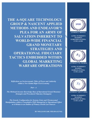 THE A-SQUARE TECHNOLOGY
GROUP & NASCENT APPLIED
METHODS AND ENDEAVOR’S
PLEA FOR AN ARMY OF
SALVATION INHERENT TO
WORLD-WIDE FINANCIAL
GRAND MONETARY
STRATEGIES AND
OPERATIONAL FIDUCIARY
TACTICS EMBEDDED WITHIN
GLOBAL MARKETING
WARFARE OPERATIONS
Reflections on Socioeconomic Titles of Power and Authority
within a New Global High-Tech Economy
Part - A
The Mishnah Investor Knowledge Base of Operational Grand Monetary
Strategies and Procedural Fiduciary Stratagems
The Genetic Configuration for Systems Entry and Chromosomal
Manipulation within a Consultative P&D Managerial or Operational Effort
as it Relates to an Outline of Primary Jewish Law Sources
BY WILLIAM EARL FIELDS (GCNO)
(ANMESCL2
RDWEF)
ALPHA NUMEROUS
MAXIMUS
EGREGIOUS SUMMA
CUM LAUDE
(ANMESCL2
EL NEGRO)
ALPHA NUMEROUS
MAXIMA
EGREGIA SUMMA
CUM LAUDE
(ANMESCL2
QUO VADIS)
ALPHA NUMEROUS
MAXIMUS
EGREGION SUMMA
CUM LAUDE
 