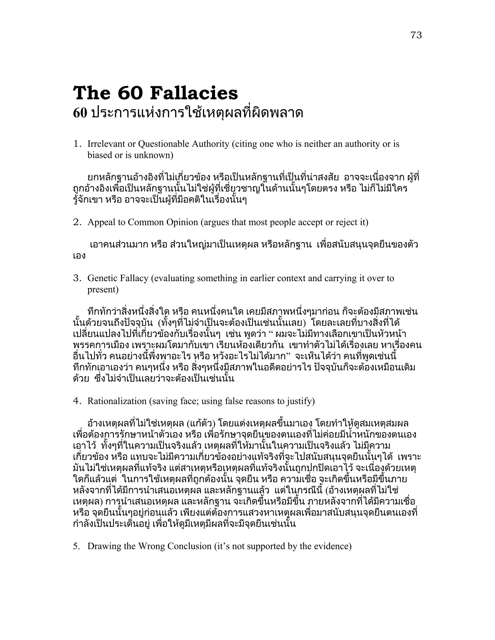73




The 60 Fallacies
60 ประการแห่งการใช้เหตุผลที่ผิดพลาด

1. Irrelevant or Questionable Authority (citing one who is neither an authority or is
   biased or is unknown)

      ยกหลักฐานอ้างอิงทีไม่เกี่ยวข้อง หรือเป็นหลักฐานที่เป็นที่น่าสงสัย อาจจะเนื่องจาก ผู้ที่
                        ่
ถูกอ้างอิงเพื่อเป็นหลักฐานนั้นไม่ใช่ผู้ที่เชี่ยวชาญในด้านนั้นๆโดยตรง หรือ ไม่ก็ไม่มีใคร
รู้จักเขา หรือ อาจจะเป็นผู้ที่มีอคติในเรื่องนั้นๆ

2. Appeal to Common Opinion (argues that most people accept or reject it)

      เอาคนส่วนมาก หรือ ส่วนใหญ่มาเป็นเหตุผล หรือหลักฐาน เพื่อสนับสนุนจุดยืนของตัว
เอง

3. Genetic Fallacy (evaluating something in earlier context and carrying it over to
   present)

     ทึกทักว่าสิ่งหนึ่งสิ่งใด หรือ คนหนึ่งคนใด เคยมีสภาพหนึ่งๆมาก่อน ก็จะต้องมีสภาพเช่น
นั้นด้วยจนถึงปัจจุบัน (ทังๆที่ไม่จำาเป็นจะต้องเป็นเช่นนั้นเลย) โดยละเลยที่บางสิ่งทีได้
                             ้                                                     ่
เปลี่ยนแปลงไปที่เกี่ยวข้องกับเรื่องนั้นๆ เช่น พูดว่า “ ผมจะไม่มีทางเลือกเขาเป็นหัวหน้า
พรรคการเมือง เพราะผมโตมากับเขา เรียนห้องเดียวกัน เขาทำาตัวไม่ได้เรื่องเลย หาเรื่องคน
อื่นไปทั่ว คนอย่างนี้พึ่งพาอะไร หรือ หวังอะไรไม่ได้มาก” จะเห็นได้ว่า คนที่พูดเช่นนี้
ทึกทักเอาเองว่า คนๆหนึ่ง หรือ สิงๆหนึ่งมีสภาพในอดีตอย่ารไร ปัจจุบันก็จะต้องเหมือนเดิม
                                    ่
ด้วย ซึงไม่จำาเป็นเลยว่าจะต้องเป็นเช่นนั้น
        ่

4. Rationalization (saving face; using false reasons to justify)

     อ้างเหตุผลที่ไม่ใช่เหตุผล (แก้ตัว) โดยแต่งเหตุผลขึ้นมาเอง โดยทำาให้ดูสมเหตุสมผล
เพื่อต้องการรักษาหน้าตัวเอง หรือ เพื่อรักษาจุดยืนของตนเองที่ไม่คอยมีนำ้าหนักของตนเอง
                                                                   ่
เอาไว้ ทั้งๆทีในความเป็นจริงแล้ว เหตุผลที่ให้มานั้นในความเป็นจริงแล้ว ไม่มีความ
              ่
เกี่ยวข้อง หรือ แทบจะไม่มีความเกี่ยวข้องอย่างแท้จริงที่จะไปสนับสนุนจุดยืนนั้นๆได้ เพราะ
มันไม่ใช่เหตุผลที่แท้จริง แต่สาเหตุหรือเหตุผลที่แท้จริงนั้นถูกปกปิดเอาไว้ จะเนื่องด้วยเหตุ
ใดก็แล้วแต่ ในการใช้เหตุผลที่ถูกต้องนั้น จุดยืน หรือ ความเชือ จะเกิดขึ้นหรือมีขึ้นภาย
                                                                ่
หลังจากที่ได้มีการนำาเสนอเหตุผล และหลักฐานแล้ว แต่ในกรณีนี้ (อ้างเหตุผลที่ไม่ใช่
เหตุผล) การนำาเสนอเหตุผล และหลักฐาน จะเกิดขึ้นหรือมีขึ้น ภายหลังจากที่ได้มความเชื่อ
                                                                                 ี
หรือ จุดยืนนั้นๆอยู่ก่อนแล้ว เพียงแต่ต้องการแสวงหาเหตุผลเพื่อมาสนับสนุนจุดยืนตนเองที่
กำาลังเป็นประเด็นอยู่ เพื่อให้ดูมีเหตุมีผลที่จะมีจุดยืนเช่นนั้น

5. Drawing the Wrong Conclusion (it’s not supported by the evidence)
 