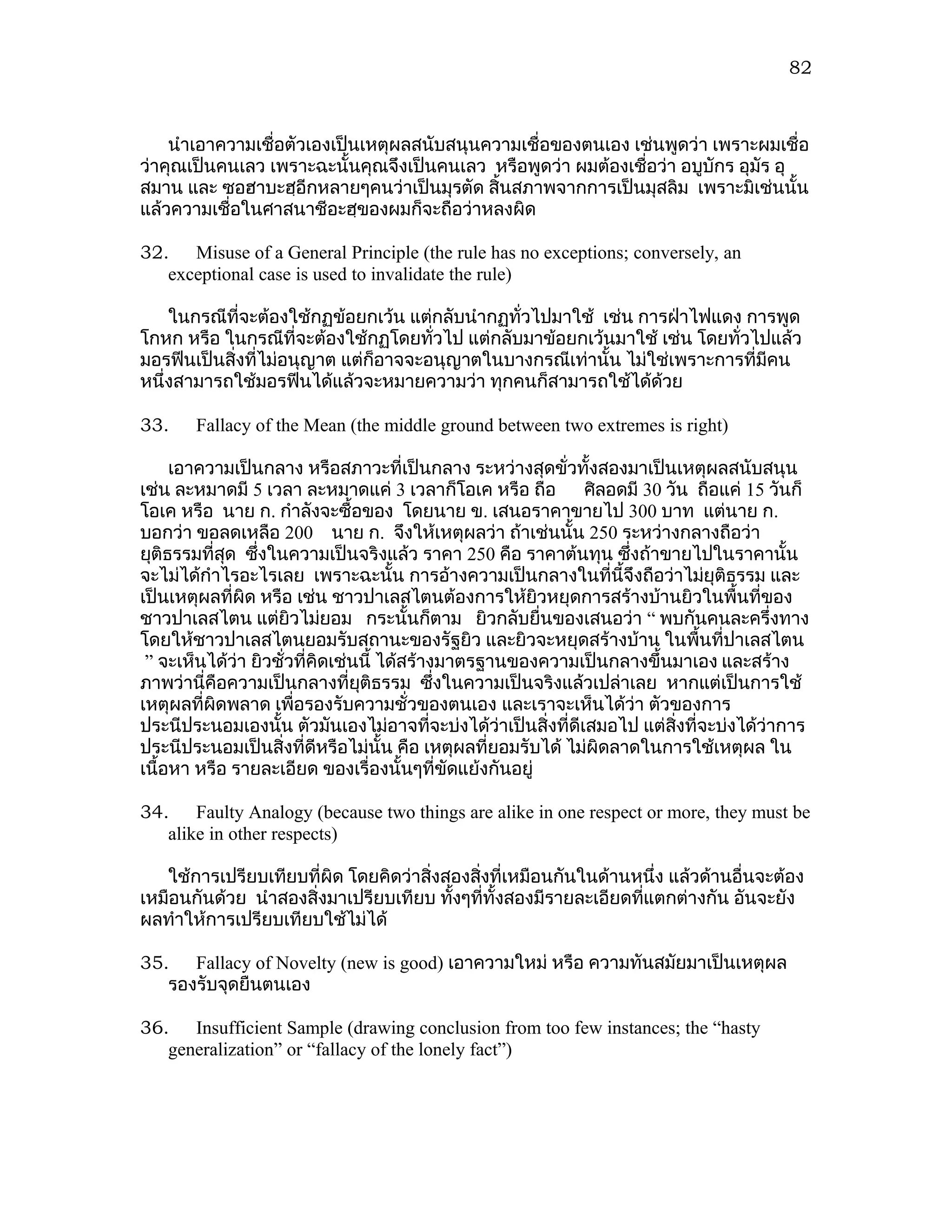 82



    นำาเอาความเชื่อตัวเองเป็นเหตุผลสนับสนุนความเชื่อของตนเอง เช่นพูดว่า เพราะผมเชื่อ
ว่าคุณเป็นคนเลว เพราะฉะนั้นคุณจึงเป็นคนเลว หรือพูดว่า ผมต้องเชื่อว่า อบูบักร อุมัร อุ
สมาน และ ซอฮาบะฮฺอีกหลายๆคนว่าเป็นมุรตัด สิ้นสภาพจากการเป็นมุสลิม เพราะมิเช่นนั้น
แล้วความเชื่อในศาสนาชีอะฮฺของผมก็จะถือว่าหลงผิด

32. Misuse of a General Principle (the rule has no exceptions; conversely, an
   exceptional case is used to invalidate the rule)

    ในกรณีที่จะต้องใช้กฏข้อยกเว้น แต่กลับนำากฏทั่วไปมาใช้ เช่น การฝ่าไฟแดง การพูด
โกหก หรือ ในกรณีที่จะต้องใช้กฏโดยทั่วไป แต่กลับมาข้อยกเว้นมาใช้ เช่น โดยทั่วไปแล้ว
มอรฟีนเป็นสิ่งที่ไม่อนุญาต แต่ก็อาจจะอนุญาตในบางกรณีเท่านั้น ไม่ใช่เพราะการที่มีคน
หนึ่งสามารถใช้มอรฟีนได้แล้วจะหมายความว่า ทุกคนก็สามารถใช้ได้ด้วย

33.    Fallacy of the Mean (the middle ground between two extremes is right)

     เอาความเป็นกลาง หรือสภาวะที่เป็นกลาง ระหว่างสุดขั่วทั้งสองมาเป็นเหตุผลสนับสนุน
เช่น ละหมาดมี 5 เวลา ละหมาดแค่ 3 เวลาก็โอเค หรือ ถือ         ศิลอดมี 30 วัน ถือแค่ 15 วันก็
โอเค หรือ นาย ก. กำาลังจะซื้อของ โดยนาย ข. เสนอราคาขายไป 300 บาท แต่นาย ก.
บอกว่า ขอลดเหลือ 200 นาย ก. จึงให้เหตุผลว่า ถ้าเช่นนั้น 250 ระหว่างกลางถือว่า
ยุติธรรมที่สุด ซึงในความเป็นจริงแล้ว ราคา 250 คือ ราคาต้นทุน ซึงถ้าขายไปในราคานั้น
                 ่                                                 ่
จะไม่ได้กำาไรอะไรเลย เพราะฉะนั้น การอ้างความเป็นกลางในที่นี้จึงถือว่าไม่ยุติธรรม และ
เป็นเหตุผลที่ผิด หรือ เช่น ชาวปาเลสไตนต้องการให้ยิวหยุดการสร้างบ้านยิวในพื้นที่ของ
ชาวปาเลสไตน แต่ยิวไม่ยอม กระนั้นก็ตาม ยิวกลับยื่นของเสนอว่า “ พบกันคนละครึ่งทาง
โดยให้ชาวปาเลสไตนยอมรับสถานะของรัฐยิว และยิวจะหยุดสร้างบ้าน ในพื้นที่ปาเลสไตน
 ” จะเห็นได้ว่า ยิวชั่วที่คิดเช่นนี้ ได้สร้างมาตรฐานของความเป็นกลางขึ้นมาเอง และสร้าง
ภาพว่านี่คือความเป็นกลางที่ยติธรรม ซึงในความเป็นจริงแล้วเปล่าเลย หากแต่เป็นการใช้
                                 ุ            ่
เหตุผลที่ผิดพลาด เพื่อรองรับความชั่วของตนเอง และเราจะเห็นได้ว่า ตัวของการ
ประนีประนอมเองนั้น ตัวมันเองไม่อาจทีจะบ่งได้วาเป็นสิ่งที่ดีเสมอไป แต่สงที่จะบ่งได้ว่าการ
                                            ่      ่                      ิ่
ประนีประนอมเป็นสิ่งที่ดีหรือไม่นั้น คือ เหตุผลที่ยอมรับได้ ไม่ผิดลาดในการใช้เหตุผล ใน
เนื้อหา หรือ รายละเอียด ของเรื่องนั้นๆที่ขัดแย้งกันอยู่

34. Faulty Analogy (because two things are alike in one respect or more, they must be
   alike in other respects)

   ใช้การเปรียบเทียบที่ผิด โดยคิดว่าสิงสองสิงที่เหมือนกันในด้านหนึ่ง แล้วด้านอื่นจะต้อง
                                      ่     ่
เหมือนกันด้วย นำาสองสิ่งมาเปรียบเทียบ ทังๆที่ทั้งสองมีรายละเอียดทีแตกต่างกัน อันจะยัง
                                        ้                         ่
ผลทำาให้การเปรียบเทียบใช้ไม่ได้

35. Fallacy of Novelty (new is good) เอาความใหม่ หรือ ความทันสมัยมาเป็นเหตุผล
   รองรับจุดยืนตนเอง

36. Insufficient Sample (drawing conclusion from too few instances; the “hasty
   generalization” or “fallacy of the lonely fact”)
 