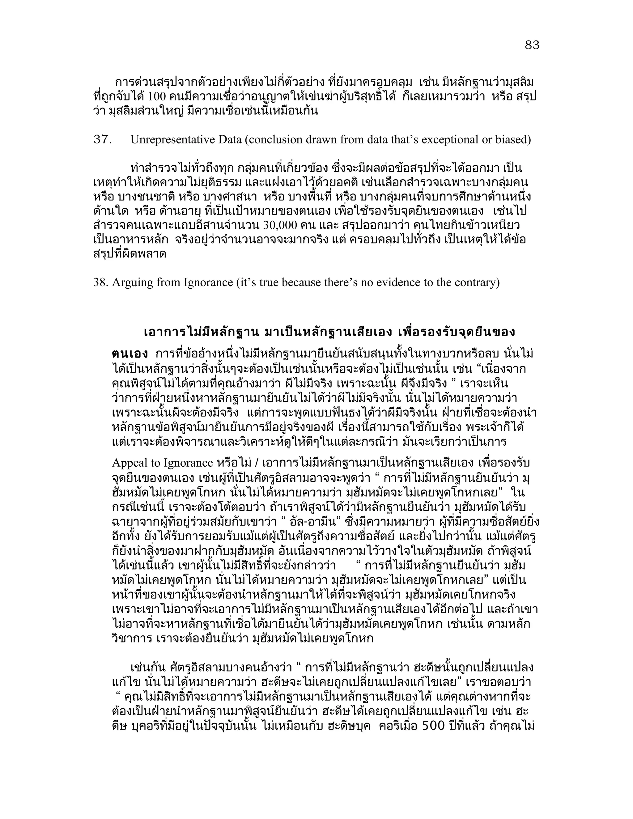 83

      การด่วนสรุปจากตัวอย่างเพียงไม่กี่ตัวอย่าง ทียังมาครอบคลุม เช่น มีหลักฐานว่ามุสลิม
                                                  ่
ที่ถูกจับได้ 100 คนมีความเชือว่าอนุญาตให้เข่นฆ่าผู้บริสุทธิได้ ก็เลยเหมารวมว่า หรือ สรุป
                            ่                              ์
ว่า มุสลิมส่วนใหญ่ มีความเชื่อเช่นนี้เหมือนกัน

37.    Unrepresentative Data (conclusion drawn from data that’s exceptional or biased)

         ทำาสำารวจไม่ทั่วถึงทุก กลุ่มคนที่เกี่ยวข้อง ซึงจะมีผลต่อข้อสรุปที่จะได้ออกมา เป็น
                                                       ่
เหตุทำาให้เกิดความไม่ยุติธรรม และแฝงเอาไว้ด้วยอคติ เช่นเลือกสำารวจเฉพาะบางกลุ่มคน
หรือ บางชนชาติ หรือ บางศาสนา หรือ บางพื้นที่ หรือ บางกลุ่มคนที่จบการศึกษาด้านหนึ่ง
ด้านใด หรือ ด้านอายุ ที่เป็นเป้าหมายของตนเอง เพื่อใช้รองรับจุดยืนของตนเอง เช่นไป
สำารวจคนเฉพาะแถบอีสานจำานวน 30,000 คน และ สรุปออกมาว่า คนไทยกินข้าวเหนียว
เป็นอาหารหลัก จริงอยู่ว่าจำานวนอาจจะมากจริง แต่ ครอบคลุมไปทั่วถึง เป็นเหตุให้ได้ข้อ
สรุปที่ผิดพลาด

38. Arguing from Ignorance (it’s true because there’s no evidence to the contrary)



          เอาการไม่ม ีห ลัก ฐาน มาเป็น หลัก ฐานเสีย เอง เพื่อ รองรับ จุด ยืน ของ
   ตนเอง การที่ขออ้างหนึ่งไม่มีหลักฐานมายืนยันสนับสนุนทั้งในทางบวกหรือลบ นั่นไม่
                   ้
   ได้เป็นหลักฐานว่าสิ่งนั้นๆจะต้องเป็นเช่นนั้นหรือจะต้องไม่เป็นเช่นนั้น เช่น “เนื่องจาก
   คุณพิสูจน์ไม่ได้ตามที่คุณอ้างมาว่า ผีไม่มีจริง เพราะฉะนั้น ผีจงมีจริง ” เราจะเห็น
                                                                 ึ
   ว่าการที่ฝายหนึ่งหาหลักฐานมายืนยันไม่ได้วาผีไม่มีจริงนั้น นั่นไม่ได้หมายความว่า
             ่                                   ่
   เพราะฉะนั้นผีจะต้องมีจริง แต่การจะพูดแบบฟันธงได้ว่าผีมีจริงนั้น ฝ่ายที่เชื่อจะต้องนำา
   หลักฐานข้อพิสูจน์มายืนยันการมีอยู่จริงของผี เรื่องนี้สามารถใช้กับเรื่อง พระเจ้าก็ได้
   แต่เราจะต้องพิจารณาและวิเคราะห์ดูให้ดีๆในแต่ละกรณีว่า มันจะเรียกว่าเป็นการ
   Appeal to Ignorance หรือไม่ / เอาการไม่มีหลักฐานมาเป็นหลักฐานเสียเอง เพื่อรองรับ
   จุดยืนของตนเอง เช่นผู้ที่เป็นศัตรูอิสลามอาจจะพูดว่า “ การที่ไม่มีหลักฐานยืนยันว่า มุ
   ฮัมหมัดไม่เคยพูดโกหก นั่นไม่ได้หมายความว่า มุฮัมหมัดจะไม่เคยพูดโกหกเลย” ใน
   กรณีเช่นนี้ เราจะต้องโต้ตอบว่า ถ้าเราพิสูจน์ได้ว่ามีหลักฐานยืนยันว่า มุฮัมหมัดได้รับ
   ฉายาจากผู้ที่อยู่ร่วมสมัยกับเขาว่า “ อัล-อามีน” ซึงมีความหมายว่า ผู้ที่มีความซื่อสัตย์ยิ่ง
                                                        ่
   อีกทั้ง ยังได้รับการยอมรับแม้แต่ผู้เป็นศัตรูถึงความซื่อสัตย์ และยิงไปกว่านั้น แม้แต่ศัตรู
                                                                         ่
   ก็ยังนำาสิงของมาฝากกับมุฮัมหมัด อันเนื่องจากความไว้วางใจในตัวมุฮมหมัด ถ้าพิสูจน์
             ่                                                                ั
   ได้เช่นนี้แล้ว เขาผู้นั้นไม่มีสิทธิ์ที่จะยังกล่าวว่า   “ การที่ไม่มีหลักฐานยืนยันว่า มุฮัม
   หมัดไม่เคยพูดโกหก นั่นไม่ได้หมายความว่า มุฮัมหมัดจะไม่เคยพูดโกหกเลย” แต่เป็น
   หน้าที่ของเขาผู้นั้นจะต้องนำาหลักฐานมาให้ได้ที่จะพิสูจน์ว่า มุฮัมหมัดเคยโกหกจริง
   เพราะเขาไม่อาจที่จะเอาการไม่มีหลักฐานมาเป็นหลักฐานเสียเองได้อีกต่อไป และถ้าเขา
   ไม่อาจที่จะหาหลักฐานที่เชื่อได้มายืนยันได้วามุฮัมหมัดเคยพูดโกหก เช่นนั้น ตามหลัก
                                                     ่
   วิชาการ เราจะต้องยืนยันว่า มุฮัมหมัดไม่เคยพูดโกหก

       เช่นกัน ศัตรูอิสลามบางคนอ้างว่า “ การที่ไม่มีหลักฐานว่า ฮะดีษนั้นถูกเปลี่ยนแปลง
   แก้ไข นั่นไม่ได้หมายความว่า ฮะดีษจะไม่เคยถูกเปลี่ยนแปลงแก้ไขเลย” เราขอตอบว่า
    “ คุณไม่มีสิทธิ์ที่จะเอาการไม่มีหลักฐานมาเป็นหลักฐานเสียเองได้ แต่คุณต่างหากที่จะ
   ต้องเป็นฝ่ายนำาหลักฐานมาพิสูจน์ยืนยันว่า ฮะดีษได้เคยถูกเปลี่ยนแปลงแก้ไข เช่น ฮะ
   ดีษ บุคอรีที่มีอยู่ในปัจจุบันนั้น ไม่เหมือนกับ ฮะดีษบุค คอรีเมื่อ 500 ปีที่แล้ว ถ้าคุณไม่
 