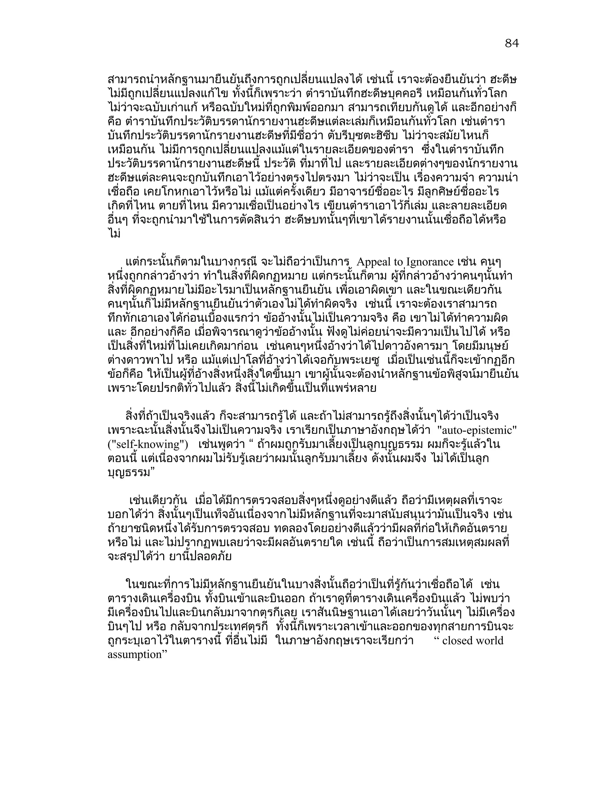 84


สามารถนำาหลักฐานมายืนยันถึงการถูกเปลี่ยนแปลงได้ เช่นนี้ เราจะต้องยืนยันว่า ฮะดีษ
ไม่มีถูกเปลี่ยนแปลงแก้ไข ทั้งนี้ก็เพราะว่า ตำาราบันทึกฮะดีษบุคคอรี เหมือนกันทั่วโลก
ไม่ว่าจะฉบับเก่าแก้ หรือฉบับใหม่ที่ถูกพิมพ์ออกมา สามารถเทียบกันดูได้ และอีกอย่างก็
คือ ตำาราบันทึกประวัติบรรดานักรายงานฮะดีษแต่ละเล่มก็เหมือนกันทั่วโลก เช่นตำารา
บันทึกประวัติบรรดานักรายงานฮะดีษที่มีชื่อว่า ตับรีบุซตะฮิซบ ไม่ว่าจะสมัยไหนก็
                                                           ี
เหมือนกัน ไม่มีการถูกเปลี่ยนแปลงแม้แต่ในรายละเอียดของตำารา ซึงในตำาราบันทึก
                                                                    ่
ประวัติบรรดานักรายงานฮะดีษนี้ ประวัติ ที่มาทีไป และรายละเอียดต่างๆของนักรายงาน
                                                ่
ฮะดีษแต่ละคนจะถูกบันทึกเอาไว้อย่างตรงไปตรงมา ไม่ว่าจะเป็น เรื่องความจำา ความน่า
เชื่อถือ เคยโกหกเอาไว้หรือไม่ แม้แต่ครังเดียว มีอาจารย์ชื่ออะไร มีลูกศิษย์ชื่ออะไร
                                         ้
เกิดที่ไหน ตายที่ไหน มีความเชื่อเป็นอย่างไร เขียนตำาราเอาไว้กี่เล่ม และลายละเอียด
อื่นๆ ที่จะถูกนำามาใช้ในการตัดสินว่า ฮะดีษบทนั้นๆที่เขาได้รายงานนั้นเชื่อถือได้หรือ
ไม่

     แต่กระนั้นก็ตามในบางกรณี จะไม่ถือว่าเป็นการ Appeal to Ignorance เช่น คนๆ
หนึ่งถูกกล่าวอ้างว่า ทำาในสิ่งทีผิดกฏหมาย แต่กระนั้นก็ตาม ผูที่กล่าวอ้างว่าคนๆนั้นทำา
                                    ่                               ้
สิ่งทีผิดกฏหมายไม่มอะไรมาเป็นหลักฐานยืนยัน เพื่อเอาผิดเขา และในขณะเดียวกัน
      ่                  ี
คนๆนั้นก็ไม่มีหลักฐานยืนยันว่าตัวเองไม่ได้ทำาผิดจริง เช่นนี้ เราจะต้องเราสามารถ
ทึกทักเอาเองได้ก่อนเบื้องแรกว่า ข้ออ้างนั้นไม่เป็นความจริง คือ เขาไม่ได้ทำาความผิด
และ อีกอย่างก็คือ เมื่อพิจารณาดูวาข้ออ้างนั้น ฟังดูไม่ค่อยน่าจะมีความเป็นไปได้ หรือ
                                        ่
เป็นสิ่งที่ใหม่ที่ไม่เคยเกิดมาก่อน เช่นคนๆหนึ่งอ้างว่าได้ไปดาวอังคารมา โดยมีมนุษย์
ต่างดาวพาไป หรือ แม้แต่เปาโลที่อ้างว่าได้เจอกับพระเยซู เมื่อเป็นเช่นนี้ก็จะเข้ากฏอีก
ข้อก็คือ ให้เป็นผู้ที่อ้างสิ่งหนี่งสิ่งใดขึ้นมา เขาผู้นั้นจะต้องนำาหลักฐานข้อพิสูจน์มายืนยัน
เพราะโดยปรกติทั่วไปแล้ว สิ่งนี้ไม่เกิดขึ้นเป็นที่แพร่หลาย

    สิ่งที่ถ้าเป็นจริงแล้ว ก็จะสามารถรู้ได้ และถ้าไม่สามารถรู้ถึงสิ่งนั้นๆได้ว่าเป็นจริง
เพราะฉะนั้นสิ่งนั้นจึงไม่เป็นความจริง เราเรียกเป็นภาษาอังกฤษได้ว่า "auto-epistemic"
("self-knowing") เช่นพูดว่า “ ถ้าผมถูกรับมาเลี้ยงเป็นลูกบุญธรรม ผมก็จะรู้แล้วใน
ตอนนี้ แต่เนื่องจากผมไม่รับรู้เลยว่าผมนั้นลูกรับมาเลี้ยง ดังนั้นผมจึง ไม่ได้เป็นลูก
บุญธรรม”

    เช่นเดียวกัน เมื่อได้มีการตรวจสอบสิ่งๆหนึ่งดูอย่างดีแล้ว ถือว่ามีเหตุผลที่เราจะ
บอกได้ว่า สิงนั้นๆเป็นเท็จอันเนื่องจากไม่มีหลักฐานที่จะมาสนับสนุนว่ามันเป็นจริง เช่น
            ่
ถ้ายาชนิดหนึ่งได้รับการตรวจสอบ ทดลองโดยอย่างดีแล้วว่ามีผลที่ก่อให้เกิดอันตราย
หรือไม่ และไม่ปรากฏพบเลยว่าจะมีผลอันตรายใด เช่นนี้ ถือว่าเป็นการสมเหตุสมผลที่
จะสรุปได้ว่า ยานี้ปลอดภัย

    ในขณะที่การไม่มีหลักฐานยืนยันในบางสิงนั้นถือว่าเป็นที่รู้กันว่าเชื่อถือได้ เช่น
                                            ่
ตารางเดินเครื่องบิน ทังบินเข้าและบินออก ถ้าเราดูทตารางเดินเครื่องบินแล้ว ไม่พบว่า
                      ้                           ี่
มีเครื่องบินไปและบินกลับมาจากตุรกีเลย เราสันนิษฐานเอาได้เลยว่าวันนั้นๆ ไม่มีเครื่อง
บินๆไป หรือ กลับจากประเทศตุรกี ทั้งนี้ก็เพราะเวลาเข้าและออกของทุกสายการบินจะ
ถูกระบุเอาไว้ในตารางนี้ ที่อื่นไม่มี ในภาษาอังกฤษเราจะเรียกว่า      “ closed world
assumption”
 