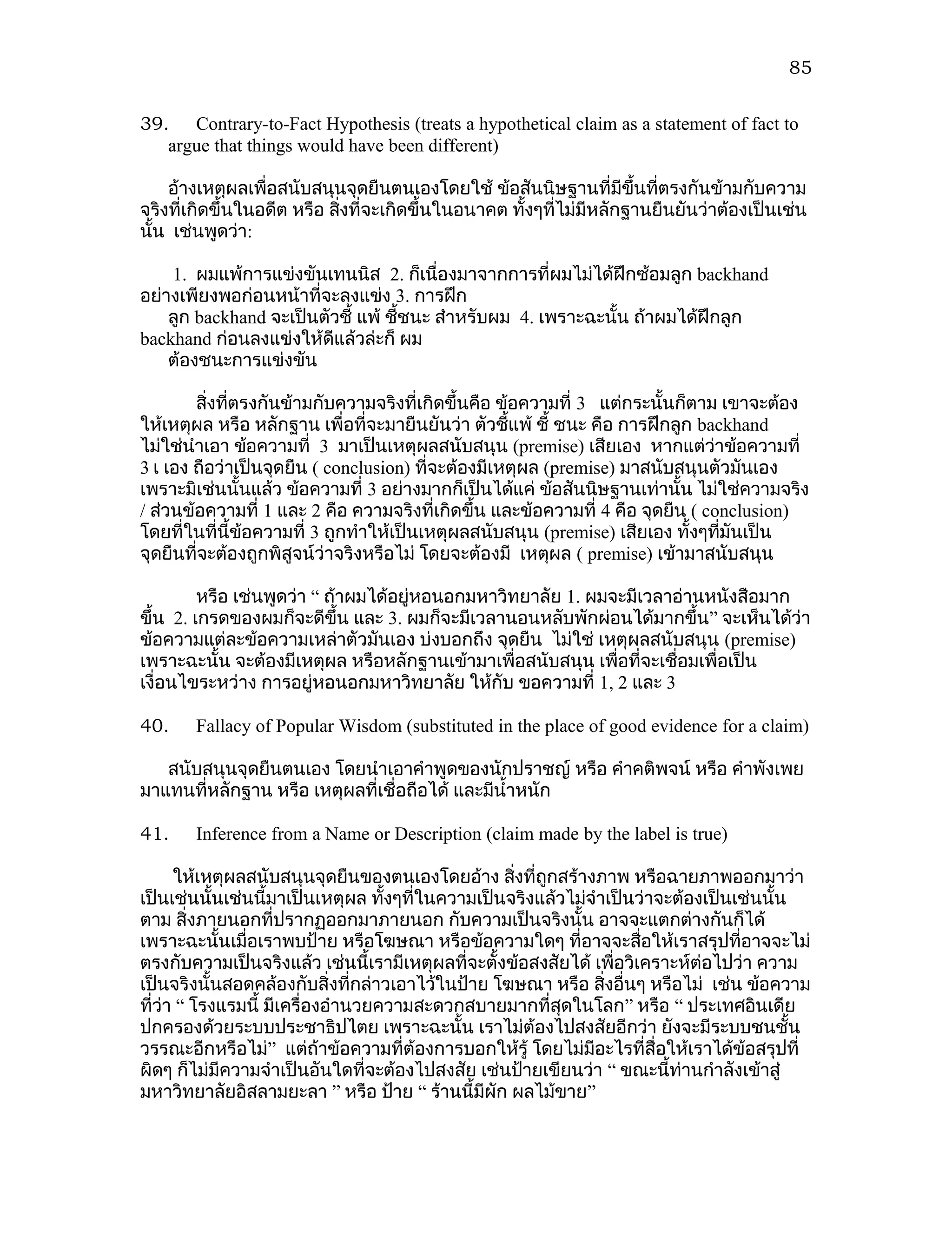 85


39. Contrary-to-Fact Hypothesis (treats a hypothetical claim as a statement of fact to
   argue that things would have been different)

    อ้างเหตุผลเพื่อสนับสนุนจุดยืนตนเองโดยใช้ ข้อสันนิษฐานที่มีขึ้นที่ตรงกันข้ามกับความ
จริงที่เกิดขึ้นในอดีต หรือ สิงที่จะเกิดขึ้นในอนาคต ทั้งๆที่ไม่มีหลักฐานยืนยันว่าต้องเป็นเช่น
                             ่
นั้น เช่นพูดว่า:

    1. ผมแพ้การแข่งขันเทนนิส 2. ก็เนื่องมาจากการที่ผมไม่ได้ฝึกซ้อมลูก backhand
อย่างเพียงพอก่อนหน้าที่จะลงแข่ง 3. การฝึก
    ลูก backhand จะเป็นตัวชี้ แพ้ ชีชนะ สำาหรับผม 4. เพราะฉะนั้น ถ้าผมได้ฝึกลูก
                                    ้
backhand ก่อนลงแข่งให้ดีแล้วล่ะก็ ผม
    ต้องชนะการแข่งขัน

        สิ่งทีตรงกันข้ามกับความจริงที่เกิดขึ้นคือ ข้อความที่ 3 แต่กระนั้นก็ตาม เขาจะต้อง
              ่
ให้เหตุผล หรือ หลักฐาน เพื่อที่จะมายืนยันว่า ตัวชีแพ้ ชี้ ชนะ คือ การฝึกลูก backhand
                                                    ้
ไม่ใช่นำาเอา ข้อความที่ 3 มาเป็นเหตุผลสนับสนุน (premise) เสียเอง หากแต่ว่าข้อความที่
3 เ เอง ถือว่าเป็นจุดยืน ( conclusion) ที่จะต้องมีเหตุผล (premise) มาสนับสนุนตัวมันเอง
เพราะมิเช่นนั้นแล้ว ข้อความที่ 3 อย่างมากก็เป็นได้แค่ ข้อสันนิษฐานเท่านั้น ไม่ใช่ความจริง
/ ส่วนข้อความที่ 1 และ 2 คือ ความจริงที่เกิดขึ้น และข้อความที่ 4 คือ จุดยืน ( conclusion)
โดยที่ในที่นี้ข้อความที่ 3 ถูกทำาให้เป็นเหตุผลสนับสนุน (premise) เสียเอง ทั้งๆทีมันเป็น
                                                                                ่
จุดยืนที่จะต้องถูกพิสูจน์ว่าจริงหรือไม่ โดยจะต้องมี เหตุผล ( premise) เข้ามาสนับสนุน

         หรือ เช่นพูดว่า “ ถ้าผมได้อยู่หอนอกมหาวิทยาลัย 1. ผมจะมีเวลาอ่านหนังสือมาก
ขึ้น 2. เกรดของผมก็จะดีขึ้น และ 3. ผมก็จะมีเวลานอนหลับพักผ่อนได้มากขึ้น” จะเห็นได้ว่า
ข้อความแต่ละข้อความเหล่าตัวมันเอง บ่งบอกถึง จุดยืน ไม่ใช่ เหตุผลสนับสนุน (premise)
เพราะฉะนั้น จะต้องมีเหตุผล หรือหลักฐานเข้ามาเพื่อสนับสนุน เพื่อที่จะเชื่อมเพื่อเป็น
เงื่อนไขระหว่าง การอยู่หอนอกมหาวิทยาลัย ให้กับ ขอความที่ 1, 2 และ 3

40.    Fallacy of Popular Wisdom (substituted in the place of good evidence for a claim)

   สนับสนุนจุดยืนตนเอง โดยนำาเอาคำาพูดของนักปราชญ์ หรือ คำาคติพจน์ หรือ คำาพังเพย
มาแทนที่หลักฐาน หรือ เหตุผลที่เชื่อถือได้ และมีนำ้าหนัก

41.    Inference from a Name or Description (claim made by the label is true)

      ให้เหตุผลสนับสนุนจุดยืนของตนเองโดยอ้าง สิงที่ถูกสร้างภาพ หรือฉายภาพออกมาว่า
                                                   ่
เป็นเช่นนั้นเช่นนี้มาเป็นเหตุผล ทังๆที่ในความเป็นจริงแล้วไม่จำาเป็นว่าจะต้องเป็นเช่นนั้น
                                   ้
ตาม สิ่งภายนอกที่ปรากฏออกมาภายนอก กับความเป็นจริงนั้น อาจจะแตกต่างกันก็ได้
เพราะฉะนั้นเมื่อเราพบป้าย หรือโฆษณา หรือข้อความใดๆ ที่อาจจะสื่อให้เราสรุปที่อาจจะไม่
ตรงกับความเป็นจริงแล้ว เช่นนี้เรามีเหตุผลที่จะตังข้อสงสัยได้ เพื่อวิเคราะห์ต่อไปว่า ความ
                                                 ้
เป็นจริงนั้นสอดคล้องกับสิ่งที่กล่าวเอาไว้ในป้าย โฆษณา หรือ สิงอื่นๆ หรือไม่ เช่น ข้อความ
                                                               ่
ที่ว่า “ โรงแรมนี้ มีเครื่องอำานวยความสะดวกสบายมากที่สุดในโลก” หรือ “ ประเทศอินเดีย
ปกครองด้วยระบบประชาธิปไตย เพราะฉะนั้น เราไม่ต้องไปสงสัยอีกว่า ยังจะมีระบบชนชั้น
วรรณะอีกหรือไม่” แต่ถ้าข้อความที่ต้องการบอกให้รู้ โดยไม่มีอะไรที่สื่อให้เราได้ข้อสรุปที่
ผิดๆ ก็ไม่มีความจำาเป็นอันใดที่จะต้องไปสงสัย เช่นป้ายเขียนว่า “ ขณะนี้ท่านกำาลังเข้าสู่
มหาวิทยาลัยอิสลามยะลา ” หรือ ป้าย “ ร้านนี้มผัก ผลไม้ขาย”
                                               ี
 