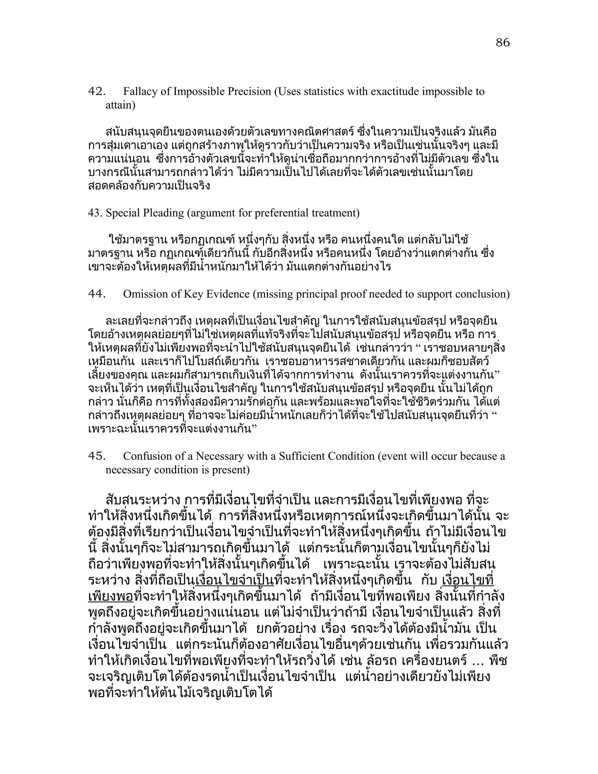 86



42. Fallacy of Impossible Precision (Uses statistics with exactitude impossible to
   attain)

   สนับสนุนจุดยืนของตนเองด้วยตัวเลขทางคณิตศาสตร์ ซึงในความเป็นจริงแล้ว มันคือ
                                                        ่
การสุ่มเดาเอาเอง แต่ถูกสร้างภาพให้ดูราวกับว่าเป็นความจริง หรือเป็นเช่นนั้นจริงๆ และมี
ความแน่นอน ซึงการอ้างตัวเลขนี้จะทำาให้ดูน่าเชื่อถือมากกว่าการอ้างที่ไม่มีตัวเลข ซึ่งใน
               ่
บางกรณีนั้นสามารถกล่าวได้ว่า ไม่มีความเป็นไปได้เลยที่จะได้ตัวเลขเช่นนั้นมาโดย
สอดคล้องกับความเป็นจริง

43. Special Pleading (argument for preferential treatment)

    ใช้มาตรฐาน หรือกฏเกณฑ์ หนึ่งๆกับ สิ่งหนึ่ง หรือ คนหนึ่งคนใด แต่กลับไม่ใช้
มาตรฐาน หรือ กฏเกณฑ์เดียวกันนี้ กับอีกสิ่งหนึ่ง หรือคนหนึ่ง โดยอ้างว่าแตกต่างกัน ซึง
                                                                                   ่
เขาจะต้องให้เหตุผลที่มีนำ้าหนักมาให้ได้ว่า มันแตกต่างกันอย่างไร

44.    Omission of Key Evidence (missing principal proof needed to support conclusion)

     ละเลยที่จะกล่าวถึง เหตุผลที่เป็นเงื่อนไขสำาคัญ ในการใช้สนับสนุนข้อสรุป หรือจุดยืน
โดยอ้างเหตุผลย่อยๆที่ไม่ใช่เหตุผลทีแท้จริงที่จะไปสนับสนุนข้อสรุป หรือจุดยืน หรือ การ
                                      ่
ให้เหตุผลที่ยังไม่เพียงพอที่จะนำาไปใช้สนับสนุนจุดยืนได้ เช่นกล่าวว่า “ เราชอบหลายๆสิ่ง
เหมือนกัน และเราก็ไปโบสถ์เดียวกัน เราชอบอาหารรสชาดเดียวกัน และผมก็ชอบสัตว์
เลี้ยงของคุณ และผมก็สามารถเก็บเงินที่ได้จากการทำางาน ดังนั้นเราควรที่จะแต่งงานกัน”
จะเห็นได้ว่า เหตุที่เป็นเงื่อนไขสำาคัญ ในการใช้สนับสนุนข้อสรุป หรือจุดยืน นั้นไม่ได้ถูก
กล่าว นั่นก็คือ การที่ทั้งสองมีความรักต่อกัน และพร้อมและพอใจที่จะใช้ชีวตร่วมกัน ได้แต่
                                                                        ิ
กล่าวถึงเหตุผลย่อยๆ ทีอาจจะไม่ค่อยมีนำ้าหนักเลยก็ว่าได้ที่จะใช้ไปสนับสนุนจุดยืนที่ว่า “
                          ่
เพราะฉะนั้นเราควรที่จะแต่งงานกัน”

45. Confusion of a Necessary with a Sufficient Condition (event will occur because a
   necessary condition is present)

     สับสนระหว่าง การที่มีเงื่อนไขที่จำาเป็น และการมีเงื่อนไขที่เพียงพอ ที่จะ
ทำาให้สิ่งหนึ่งเกิดขึ้นได้ การที่สิ่งหนึ่งหรือเหตุการณ์หนึ่งจะเกิดขึ้นมาได้นั้น จะ
ต้องมีสิ่งที่เรียกว่าเป็นเงื่อนไขจำาเป็นที่จะทำาให้สิ่งหนึ่งๆเกิดขึ้น ถ้าไม่มีเงื่อนไข
นี้ สิ่งนั้นๆก็จะไม่สามารถเกิดขึ้นมาได้ แต่กระนั้นก็ตามเงื่อนไขนั้นๆก็ยังไม่
ถือว่าเพียงพอที่จะทำาให้สิ่งนั้นๆเกิดขึ้นได้ เพราะฉะนั้น เราจะต้องไม่สับสน
ระหว่าง สิ่งที่ถือเป็นเงื่อนไขจำาเป็นที่จะทำาให้สิ่งหนึ่งๆเกิดขึ้น กับ เงื่อนไขที่
เพียงพอที่จะทำาให้สิ่งหนึ่งๆเกิดขึ้นมาได้ ถ้ามีเงื่อนไขที่พอเพียง สิ่งนั้นที่กำาลัง
พูดถึงอยู่จะเกิดขึ้นอย่างแน่นอน แต่ไม่จำาเป็นว่าถ้ามี เงื่อนไขจำาเป็นแล้ว สิ่งที่
กำาลังพูดถึงอยู่จะเกิดขึ้นมาได้ ยกตัวอย่าง เรื่อง รถจะวิ่งได้ต้องมีนำ้ามัน เป็น
เงื่อนไขจำาเป็น แต่กระนันก็ตองอาศัยเงื่อนไขอื่นๆด้วยเช่นกัน เพื่อรวมกันแล้ว
                                 ้
ทำาให้เกิดเงื่อนไขที่พอเพียงที่จะทำาให้รถวิ่งได้ เช่น ล้อรถ เครื่องยนตร์ ... พืช
จะเจริญเติบโตได้ต้องรดนำ้าเป็นเงื่อนไขจำาเป็น แต่นำ้าอย่างเดียวยังไม่เพียง
พอที่จะทำาให้ต้นไม้เจริญเติบโตได้
 