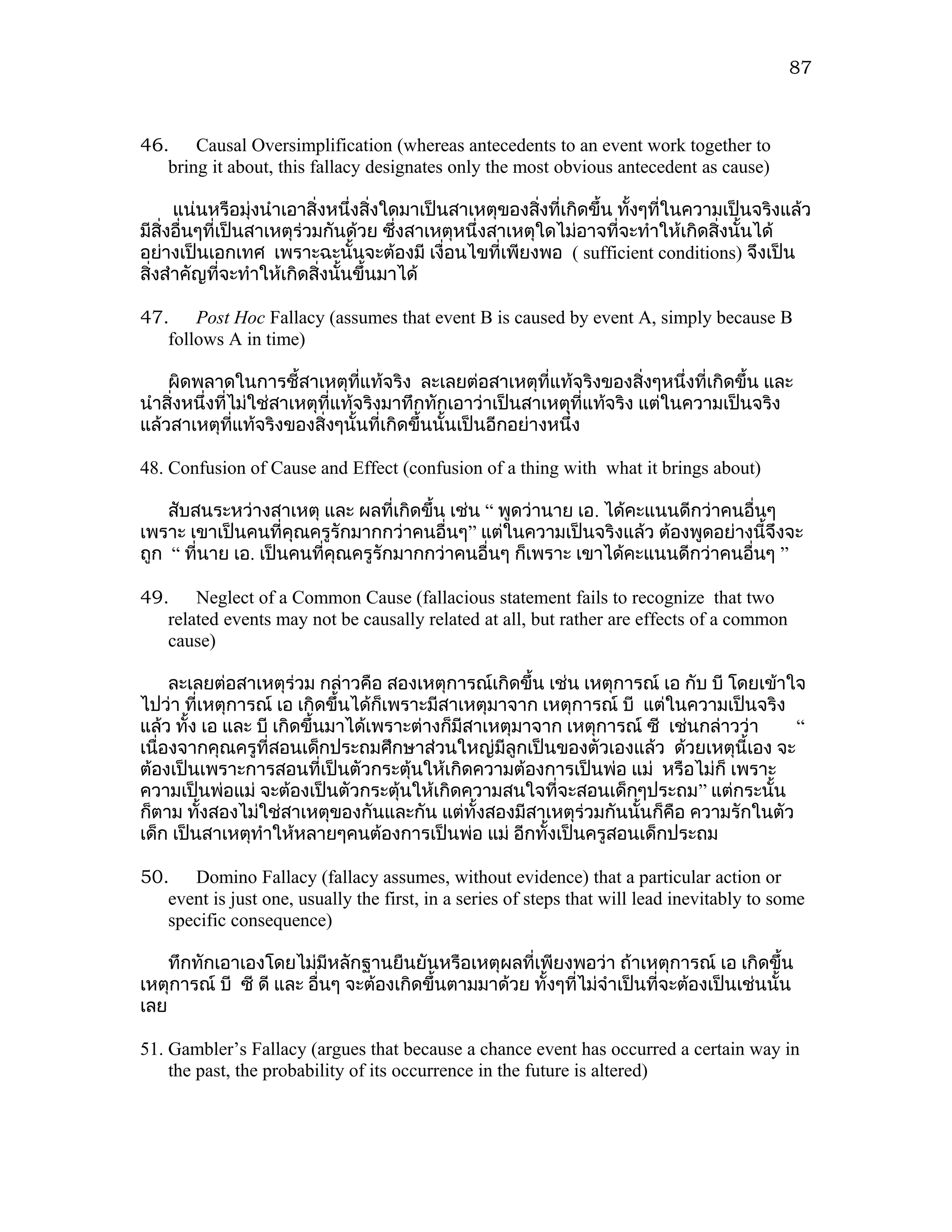 87



46. Causal Oversimplification (whereas antecedents to an event work together to
   bring it about, this fallacy designates only the most obvious antecedent as cause)

      แน่นหรือมุ่งนำาเอาสิ่งหนึ่งสิ่งใดมาเป็นสาเหตุของสิงที่เกิดขึ้น ทังๆที่ในความเป็นจริงแล้ว
                                                        ่              ้
มีสิ่งอื่นๆที่เป็นสาเหตุร่วมกันด้วย ซึงสาเหตุหนึ่งสาเหตุใดไม่อาจที่จะทำาให้เกิดสิ่งนั้นได้
                                       ่
อย่างเป็นเอกเทศ เพราะฉะนั้นจะต้องมี เงื่อนไขที่เพียงพอ ( sufficient conditions) จึงเป็น
สิ่งสำาคัญที่จะทำาให้เกิดสิ่งนั้นขึ้นมาได้

47. Post Hoc Fallacy (assumes that event B is caused by event A, simply because B
   follows A in time)

    ผิดพลาดในการชี้สาเหตุทแท้จริง ละเลยต่อสาเหตุที่แท้จริงของสิงๆหนึ่งที่เกิดขึ้น และ
                                  ี่                                    ่
นำาสิ่งหนึ่งที่ไม่ใช่สาเหตุที่แท้จริงมาทึกทักเอาว่าเป็นสาเหตุที่แท้จริง แต่ในความเป็นจริง
แล้วสาเหตุทแท้จริงของสิ่งๆนั้นที่เกิดขึ้นนั้นเป็นอีกอย่างหนึ่ง
                ี่

48. Confusion of Cause and Effect (confusion of a thing with what it brings about)

    สับสนระหว่างสาเหตุ และ ผลที่เกิดขึ้น เช่น “ พูดว่านาย เอ. ได้คะแนนดีกว่าคนอื่นๆ
เพราะ เขาเป็นคนที่คุณครูรักมากกว่าคนอื่นๆ” แต่ในความเป็นจริงแล้ว ต้องพูดอย่างนี้จึงจะ
ถูก “ ที่นาย เอ. เป็นคนที่คุณครูรักมากกว่าคนอื่นๆ ก็เพราะ เขาได้คะแนนดีกว่าคนอื่นๆ ”

49. Neglect of a Common Cause (fallacious statement fails to recognize that two
   related events may not be causally related at all, but rather are effects of a common
   cause)

     ละเลยต่อสาเหตุร่วม กล่าวคือ สองเหตุการณ์เกิดขึ้น เช่น เหตุการณ์ เอ กับ บี โดยเข้าใจ
ไปว่า ที่เหตุการณ์ เอ เกิดขึ้นได้ก็เพราะมีสาเหตุมาจาก เหตุการณ์ บี แต่ในความเป็นจริง
แล้ว ทั้ง เอ และ บี เกิดขึ้นมาได้เพราะต่างก็มีสาเหตุมาจาก เหตุการณ์ ซี เช่นกล่าวว่า    “
เนื่องจากคุณครูที่สอนเด็กประถมศึกษาส่วนใหญ่มีลูกเป็นของตัวเองแล้ว ด้วยเหตุนี้เอง จะ
ต้องเป็นเพราะการสอนที่เป็นตัวกระตุ้นให้เกิดความต้องการเป็นพ่อ แม่ หรือไม่ก็ เพราะ
ความเป็นพ่อแม่ จะต้องเป็นตัวกระตุ้นให้เกิดความสนใจที่จะสอนเด็กๆประถม ” แต่กระนั้น
ก็ตาม ทังสองไม่ใช่สาเหตุของกันและกัน แต่ทั้งสองมีสาเหตุร่วมกันนั้นก็คือ ความรักในตัว
          ้
เด็ก เป็นสาเหตุทำาให้หลายๆคนต้องการเป็นพ่อ แม่ อีกทั้งเป็นครูสอนเด็กประถม

50. Domino Fallacy (fallacy assumes, without evidence) that a particular action or
   event is just one, usually the first, in a series of steps that will lead inevitably to some
   specific consequence)

    ทึกทักเอาเองโดยไม่มีหลักฐานยืนยันหรือเหตุผลที่เพียงพอว่า ถ้าเหตุการณ์ เอ เกิดขึ้น
เหตุการณ์ บี ซี ดี และ อื่นๆ จะต้องเกิดขึ้นตามมาด้วย ทั้งๆที่ไม่จำาเป็นที่จะต้องเป็นเช่นนั้น
เลย

51. Gambler’s Fallacy (argues that because a chance event has occurred a certain way in
    the past, the probability of its occurrence in the future is altered)
 
