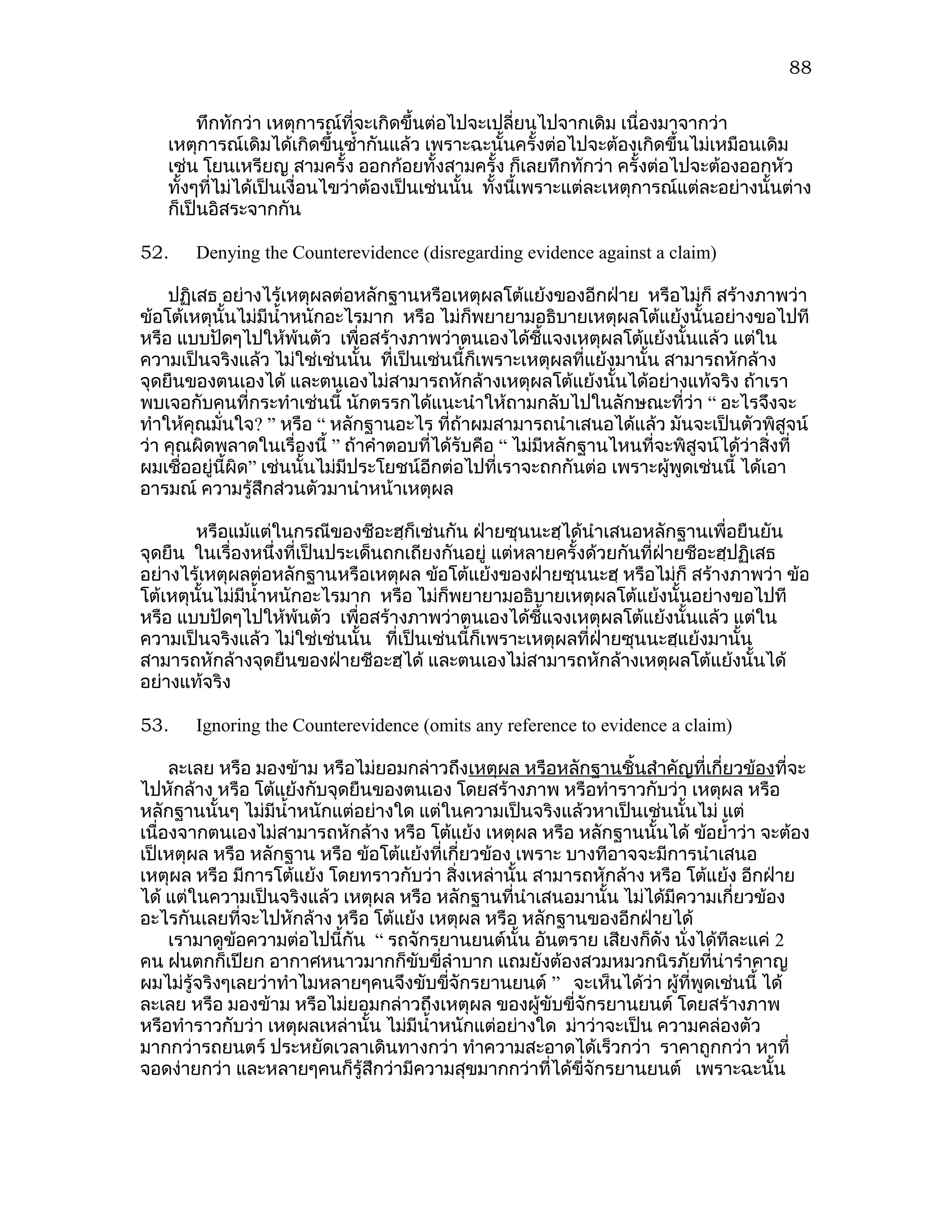 88

        ทึกทักว่า เหตุการณ์ที่จะเกิดขึ้นต่อไปจะเปลี่ยนไปจากเดิม เนื่องมาจากว่า
   เหตุการณ์เดิมได้เกิดขึ้นซำ้ากันแล้ว เพราะฉะนั้นครั้งต่อไปจะต้องเกิดขึ้นไม่เหมือนเดิม
   เช่น โยนเหรียญ สามครั้ง ออกก้อยทั้งสามครั้ง ก็เลยทึกทักว่า ครั้งต่อไปจะต้องออกหัว
   ทั้งๆทีไม่ได้เป็นเงื่อนไขว่าต้องเป็นเช่นนั้น ทังนี้เพราะแต่ละเหตุการณ์แต่ละอย่างนั้นต่าง
          ่                                       ้
   ก็เป็นอิสระจากกัน

52.    Denying the Counterevidence (disregarding evidence against a claim)

    ปฏิเสธ อย่างไร้เหตุผลต่อหลักฐานหรือเหตุผลโต้แย้งของอีกฝ่าย หรือไม่ก็ สร้างภาพว่า
ข้อโต้เหตุนั้นไม่มีนำ้าหนักอะไรมาก หรือ ไม่ก็พยายามอธิบายเหตุผลโต้แย้งนั้นอย่างขอไปที
หรือ แบบปัดๆไปให้พ้นตัว เพื่อสร้างภาพว่าตนเองได้ชี้แจงเหตุผลโต้แย้งนั้นแล้ว แต่ใน
ความเป็นจริงแล้ว ไม่ใช่เช่นนั้น ที่เป็นเช่นนี้ก็เพราะเหตุผลที่แย้งมานั้น สามารถหักล้าง
จุดยืนของตนเองได้ และตนเองไม่สามารถหักล้างเหตุผลโต้แย้งนั้นได้อย่างแท้จริง ถ้าเรา
พบเจอกับคนที่กระทำาเช่นนี้ นักตรรกได้แนะนำาให้ถามกลับไปในลักษณะที่ว่า “ อะไรจึงจะ
ทำาให้คุณมั่นใจ? ” หรือ “ หลักฐานอะไร ที่ถ้าผมสามารถนำาเสนอได้แล้ว มันจะเป็นตัวพิสูจน์
ว่า คุณผิดพลาดในเรื่องนี้ ” ถ้าคำาตอบที่ได้รับคือ “ ไม่มีหลักฐานไหนที่จะพิสูจน์ได้ว่าสิ่งที่
ผมเชืออยู่นี้ผิด” เช่นนั้นไม่มีประโยชน์อีกต่อไปที่เราจะถกกันต่อ เพราะผู้พูดเช่นนี้ ได้เอา
      ่
อารมณ์ ความรู้สึกส่วนตัวมานำาหน้าเหตุผล

        หรือแม้แต่ในกรณีของชีอะฮฺก็เช่นกัน ฝ่ายซุนนะฮฺได้นำาเสนอหลักฐานเพื่อยืนยัน
จุดยืน ในเรื่องหนึ่งที่เป็นประเด็นถกเถียงกันอยู่ แต่หลายครั้งด้วยกันที่ฝายชีอะฮฺปฏิเสธ
                                                                        ่
อย่างไร้เหตุผลต่อหลักฐานหรือเหตุผล ข้อโต้แย้งของฝ่ายซุนนะฮฺ หรือไม่ก็ สร้างภาพว่า ข้อ
โต้เหตุนั้นไม่มีนำ้าหนักอะไรมาก หรือ ไม่ก็พยายามอธิบายเหตุผลโต้แย้งนั้นอย่างขอไปที
หรือ แบบปัดๆไปให้พ้นตัว เพื่อสร้างภาพว่าตนเองได้ชี้แจงเหตุผลโต้แย้งนั้นแล้ว แต่ใน
ความเป็นจริงแล้ว ไม่ใช่เช่นนั้น ที่เป็นเช่นนี้ก็เพราะเหตุผลที่ฝ่ายซุนนะฮฺแย้งมานั้น
สามารถหักล้างจุดยืนของฝ่ายชีอะฮฺได้ และตนเองไม่สามารถหักล้างเหตุผลโต้แย้งนั้นได้
อย่างแท้จริง

53.    Ignoring the Counterevidence (omits any reference to evidence a claim)

     ละเลย หรือ มองข้าม หรือไม่ยอมกล่าวถึงเหตุผล หรือหลักฐานชิ้นสำาคัญที่เกี่ยวข้องที่จะ
ไปหักล้าง หรือ โต้แย้งกับจุดยืนของตนเอง โดยสร้างภาพ หรือทำาราวกับว่า เหตุผล หรือ
หลักฐานนั้นๆ ไม่มนำ้าหนักแต่อย่างใด แต่ในความเป็นจริงแล้วหาเป็นเช่นนั้นไม่ แต่
                   ี
เนื่องจากตนเองไม่สามารถหักล้าง หรือ โต้แย้ง เหตุผล หรือ หลักฐานนั้นได้ ข้อยำ้าว่า จะต้อง
เป็เหตุผล หรือ หลักฐาน หรือ ข้อโต้แย้งที่เกี่ยวข้อง เพราะ บางทีอาจจะมีการนำาเสนอ
เหตุผล หรือ มีการโต้แย้ง โดยทราวกับว่า สิงเหล่านั้น สามารถหักล้าง หรือ โต้แย้ง อีกฝ่าย
                                             ่
ได้ แต่ในความเป็นจริงแล้ว เหตุผล หรือ หลักฐานที่นำาเสนอมานั้น ไม่ได้มีความเกี่ยวข้อง
อะไรกันเลยที่จะไปหักล้าง หรือ โต้แย้ง เหตุผล หรือ หลักฐานของอีกฝ่ายได้
     เรามาดูข้อความต่อไปนี้กัน “ รถจักรยานยนต์นั้น อันตราย เสียงก็ดัง นังได้ทีละแค่ 2
                                                                         ่
คน ฝนตกก็เปียก อากาศหนาวมากก็ขับขี่ลำาบาก แถมยังต้องสวมหมวกนิรภัยที่น่ารำาคาญ
ผมไม่รู้จริงๆเลยว่าทำาไมหลายๆคนจึงขับขีจักรยานยนต์ ” จะเห็นได้ว่า ผู้ที่พูดเช่นนี้ ได้
                                           ่
ละเลย หรือ มองข้าม หรือไม่ยอมกล่าวถึงเหตุผล ของผู้ขับขีจักรยานยนต์ โดยสร้างภาพ
                                                           ่
หรือทำาราวกับว่า เหตุผลเหล่านั้น ไม่มีนำ้าหนักแต่อย่างใด ม่าว่าจะเป็น ความคล่องตัว
มากกว่ารถยนตร์ ประหยัดเวลาเดินทางกว่า ทำาความสะอาดได้เร็วกว่า ราคาถูกกว่า หาที่
จอดง่ายกว่า และหลายๆคนก็รู้สึกว่ามีความสุขมากกว่าที่ได้ขจักรยานยนต์ เพราะฉะนั้น
                                                             ี่
 