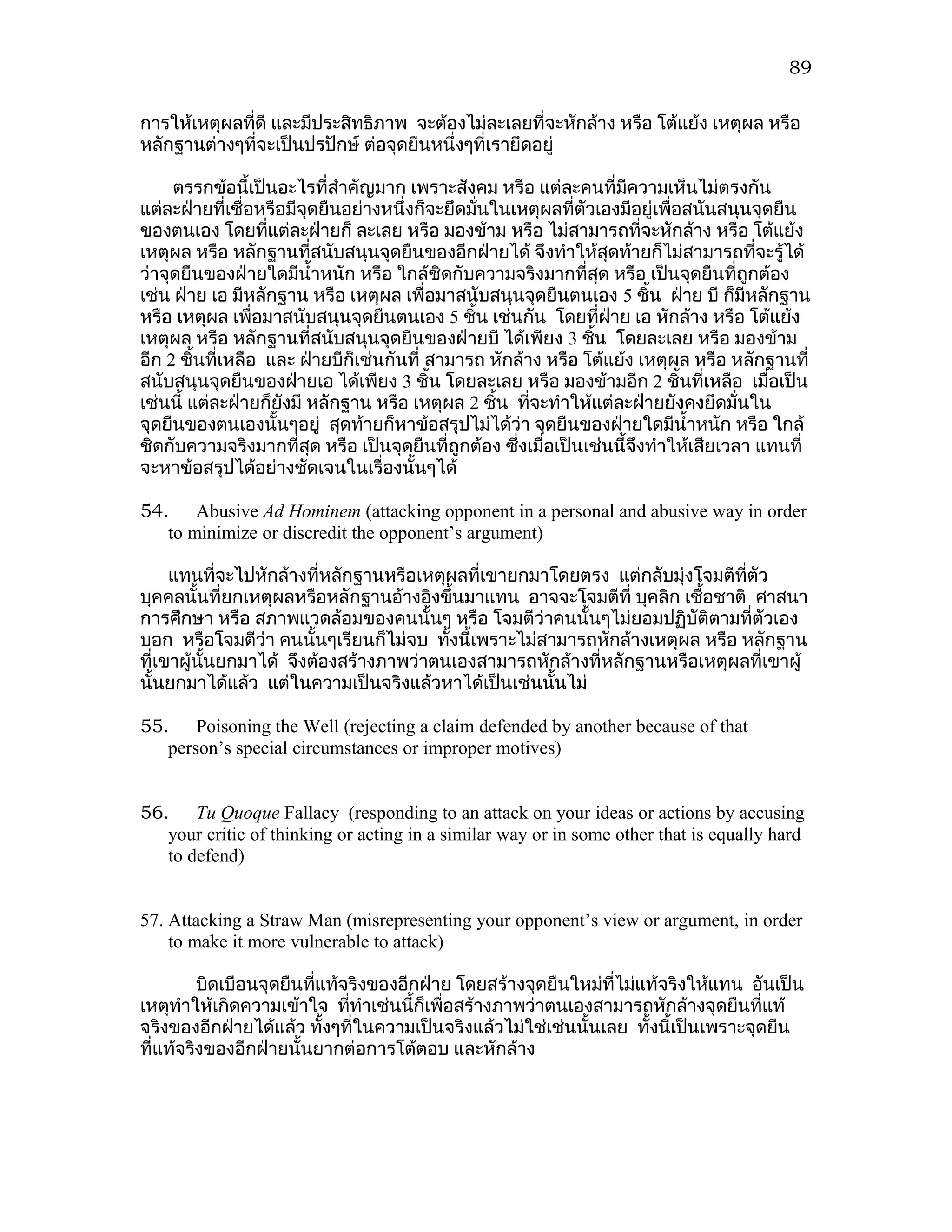89

การให้เหตุผลที่ดี และมีประสิทธิภาพ จะต้องไม่ละเลยที่จะหักล้าง หรือ โต้แย้ง เหตุผล หรือ
หลักฐานต่างๆที่จะเป็นปรปักษ์ ต่อจุดยืนหนึ่งๆที่เรายึดอยู่

     ตรรกข้อนี้เป็นอะไรที่สำาคัญมาก เพราะสังคม หรือ แต่ละคนที่มีความเห็นไม่ตรงกัน
แต่ละฝ่ายที่เชื่อหรือมีจุดยืนอย่างหนึ่งก็จะยึดมั่นในเหตุผลที่ตัวเองมีอยู่เพื่อสนันสนุนจุดยืน
ของตนเอง โดยทีแต่ละฝ่ายก็ ละเลย หรือ มองข้าม หรือ ไม่สามารถที่จะหักล้าง หรือ โต้แย้ง
                  ่
เหตุผล หรือ หลักฐานที่สนับสนุนจุดยืนของอีกฝ่ายได้ จึงทำาให้สุดท้ายก็ไม่สามารถที่จะรู้ได้
ว่าจุดยืนของฝ่ายใดมีนำ้าหนัก หรือ ใกล้ชิดกับความจริงมากที่สุด หรือ เป็นจุดยืนที่ถูกต้อง
เช่น ฝ่าย เอ มีหลักฐาน หรือ เหตุผล เพื่อมาสนับสนุนจุดยืนตนเอง 5 ชิน ฝ่าย บี ก็มีหลักฐาน
                                                                         ้
หรือ เหตุผล เพื่อมาสนับสนุนจุดยืนตนเอง 5 ชิ้น เช่นกัน โดยทีฝ่าย เอ หักล้าง หรือ โต้แย้ง
                                                                  ่
เหตุผล หรือ หลักฐานที่สนับสนุนจุดยืนของฝ่ายบี ได้เพียง 3 ชิน โดยละเลย หรือ มองข้าม
                                                                ้
อีก 2 ชินที่เหลือ และ ฝ่ายบีก็เช่นกันที่ สามารถ หักล้าง หรือ โต้แย้ง เหตุผล หรือ หลักฐานที่
         ้
สนับสนุนจุดยืนของฝ่ายเอ ได้เพียง 3 ชิน โดยละเลย หรือ มองข้ามอีก 2 ชินที่เหลือ เมือเป็น
                                         ้                                    ้          ่
เช่นนี้ แต่ละฝ่ายก็ยังมี หลักฐาน หรือ เหตุผล 2 ชิน ทีจะทำาให้แต่ละฝ่ายยังคงยึดมั่นใน
                                                   ้  ่
จุดยืนของตนเองนั้นๆอยู่ สุดท้ายก็หาข้อสรุปไม่ได้ว่า จุดยืนของฝ่ายใดมีนำ้าหนัก หรือ ใกล้
ชิดกับความจริงมากที่สุด หรือ เป็นจุดยืนที่ถูกต้อง ซึ่งเมื่อเป็นเช่นนี้จึงทำาให้เสียเวลา แทนที่
จะหาข้อสรุปได้อย่างชัดเจนในเรื่องนั้นๆได้

54. Abusive Ad Hominem (attacking opponent in a personal and abusive way in order
   to minimize or discredit the opponent’s argument)

     แทนที่จะไปหักล้างที่หลักฐานหรือเหตุผลที่เขายกมาโดยตรง แต่กลับมุ่งโจมตีที่ตัว
บุคคลนั้นที่ยกเหตุผลหรือหลักฐานอ้างอิงขึ้นมาแทน อาจจะโจมตีที่ บุคลิก เชือชาติ ศาสนา
                                                                        ้
การศึกษา หรือ สภาพแวดล้อมของคนนั้นๆ หรือ โจมตีว่าคนนั้นๆไม่ยอมปฏิบัตตามที่ตัวเอง
                                                                          ิ
บอก หรือโจมตีว่า คนนั้นๆเรียนก็ไม่จบ ทั้งนี้เพราะไม่สามารถหักล้างเหตุผล หรือ หลักฐาน
ที่เขาผู้นั้นยกมาได้ จึงต้องสร้างภาพว่าตนเองสามารถหักล้างที่หลักฐานหรือเหตุผลที่เขาผู้
นั้นยกมาได้แล้ว แต่ในความเป็นจริงแล้วหาได้เป็นเช่นนั้นไม่

55. Poisoning the Well (rejecting a claim defended by another because of that
   person’s special circumstances or improper motives)


56. Tu Quoque Fallacy (responding to an attack on your ideas or actions by accusing
   your critic of thinking or acting in a similar way or in some other that is equally hard
   to defend)


57. Attacking a Straw Man (misrepresenting your opponent’s view or argument, in order
    to make it more vulnerable to attack)

         บิดเบือนจุดยืนที่แท้จริงของอีกฝ่าย โดยสร้างจุดยืนใหม่ที่ไม่แท้จริงให้แทน อันเป็น
เหตุทำาให้เกิดความเข้าใจ ที่ทำาเช่นนี้ก็เพื่อสร้างภาพว่าตนเองสามารถหักล้างจุดยืนที่แท้
จริงของอีกฝ่ายได้แล้ว ทังๆที่ในความเป็นจริงแล้วไม่ใช่เช่นนั้นเลย ทั้งนี้เป็นเพราะจุดยืน
                           ้
ที่แท้จริงของอีกฝ่ายนั้นยากต่อการโต้ตอบ และหักล้าง
 
