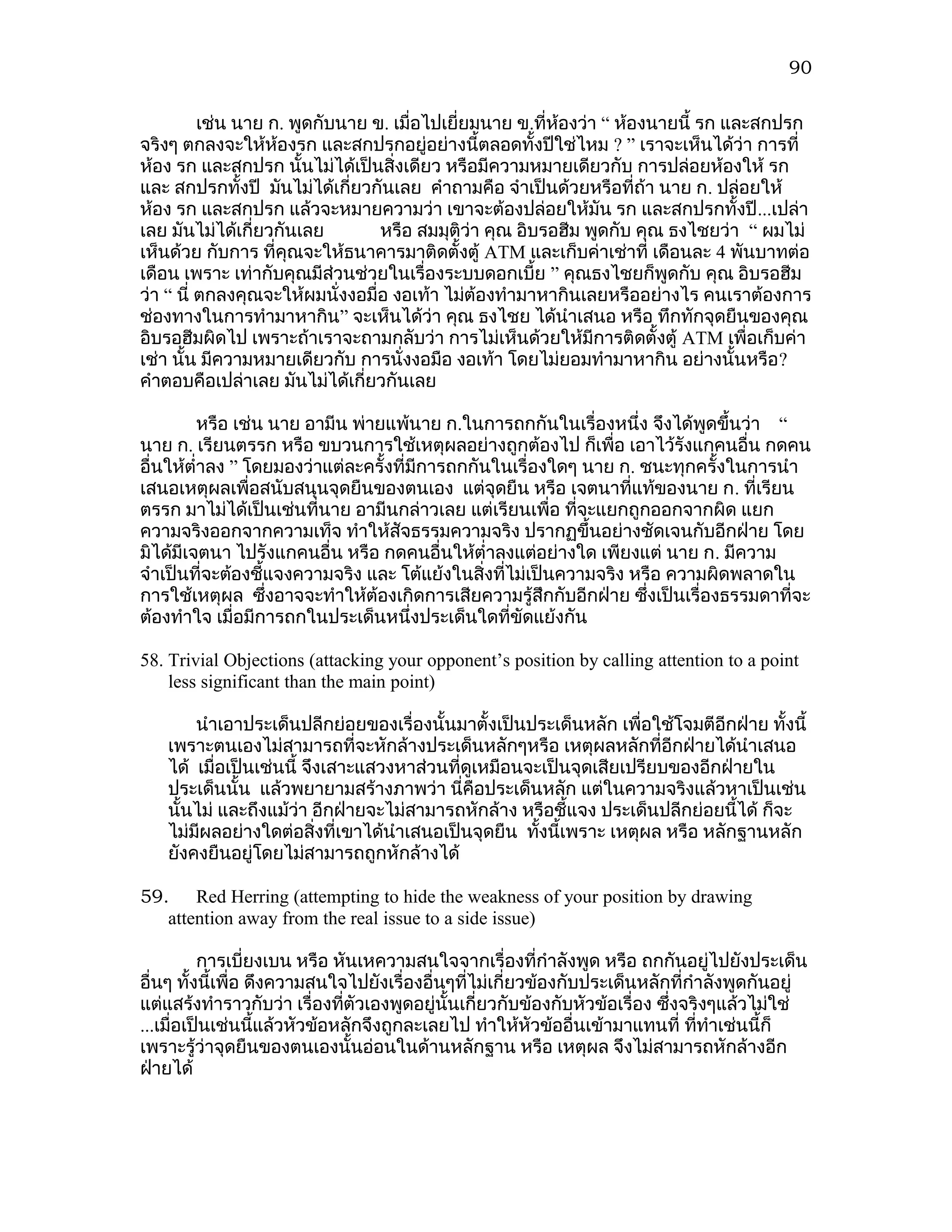 90

          เช่น นาย ก. พูดกับนาย ข. เมื่อไปเยี่ยมนาย ข.ที่ห้องว่า “ ห้องนายนี้ รก และสกปรก
จริงๆ ตกลงจะให้ห้องรก และสกปรกอยู่อย่างนี้ตลอดทั้งปีใช่ไหม ? ” เราจะเห็นได้ว่า การที่
ห้อง รก และสกปรก นั้นไม่ได้เป็นสิ่งเดียว หรือมีความหมายเดียวกับ การปล่อยห้องให้ รก
และ สกปรกทั้งปี มันไม่ได้เกี่ยวกันเลย คำาถามคือ จำาเป็นด้วยหรือที่ถ้า นาย ก. ปล่อยให้
ห้อง รก และสกปรก แล้วจะหมายความว่า เขาจะต้องปล่อยให้มัน รก และสกปรกทั้งปี ...เปล่า
เลย มันไม่ได้เกี่ยวกันเลย        หรือ สมมุติว่า คุณ อิบรอฮีม พูดกับ คุณ ธงไชยว่า “ ผมไม่
เห็นด้วย กับการ ที่คุณจะให้ธนาคารมาติดตั้งตู้ ATM และเก็บค่าเช่าที่ เดือนละ 4 พันบาทต่อ
เดือน เพราะ เท่ากับคุณมีส่วนช่วยในเรื่องระบบดอกเบี้ย ” คุณธงไชยก็พูดกับ คุณ อิบรอฮีม
ว่า “ นี่ ตกลงคุณจะให้ผมนั่งงอมื่อ งอเท้า ไม่ต้องทำามาหากินเลยหรืออย่างไร คนเราต้องการ
ช่องทางในการทำามาหากิน” จะเห็นได้ว่า คุณ ธงไชย ได้นำาเสนอ หรือ ทึกทักจุดยืนของคุณ
อิบรอฮีมผิดไป เพราะถ้าเราจะถามกลับว่า การไม่เห็นด้วยให้มีการติดตั้งตู้ ATM เพื่อเก็บค่า
เช่า นั้น มีความหมายเดียวกับ การนั่งงอมือ งอเท้า โดยไม่ยอมทำามาหากิน อย่างนั้นหรือ ?
คำาตอบคือเปล่าเลย มันไม่ได้เกี่ยวกันเลย

          หรือ เช่น นาย อามีน พ่ายแพ้นาย ก.ในการถกกันในเรื่องหนึ่ง จึงได้พูดขึ้นว่า “
นาย ก. เรียนตรรก หรือ ขบวนการใช้เหตุผลอย่างถูกต้องไป ก็เพื่อ เอาไว้รงแกคนอื่น กดคน
                                                                        ั
อื่นให้ตำ่าลง ” โดยมองว่าแต่ละครั้งที่มีการถกกันในเรื่องใดๆ นาย ก. ชนะทุกครั้งในการนำา
เสนอเหตุผลเพื่อสนับสนุนจุดยืนของตนเอง แต่จุดยืน หรือ เจตนาที่แท้ของนาย ก. ที่เรียน
ตรรก มาไม่ได้เป็นเช่นที่นาย อามีนกล่าวเลย แต่เรียนเพื่อ ทีจะแยกถูกออกจากผิด แยก
                                                           ่
ความจริงออกจากความเท็จ ทำาให้สัจธรรมความจริง ปรากฏขึ้นอย่างชัดเจนกับอีกฝ่าย โดย
มิได้มีเจตนา ไปรังแกคนอื่น หรือ กดคนอื่นให้ตำ่าลงแต่อย่างใด เพียงแต่ นาย ก. มีความ
จำาเป็นที่จะต้องชีแจงความจริง และ โต้แย้งในสิ่งทีไม่เป็นความจริง หรือ ความผิดพลาดใน
                   ้                             ่
การใช้เหตุผล ซึงอาจจะทำาให้ต้องเกิดการเสียความรู้สึกกับอีกฝ่าย ซึงเป็นเรื่องธรรมดาที่จะ
                     ่                                              ่
ต้องทำาใจ เมื่อมีการถกในประเด็นหนึ่งประเด็นใดที่ขัดแย้งกัน

58. Trivial Objections (attacking your opponent’s position by calling attention to a point
    less significant than the main point)

       นำาเอาประเด็นปลีกย่อยของเรื่องนั้นมาตั้งเป็นประเด็นหลัก เพื่อใช้โจมตีอีกฝ่าย ทั้งนี้
   เพราะตนเองไม่สามารถที่จะหักล้างประเด็นหลักๆหรือ เหตุผลหลักที่อีกฝ่ายได้นำาเสนอ
   ได้ เมื่อเป็นเช่นนี้ จึงเสาะแสวงหาส่วนที่ดูเหมือนจะเป็นจุดเสียเปรียบของอีกฝ่ายใน
   ประเด็นนั้น แล้วพยายามสร้างภาพว่า นี่คือประเด็นหลัก แต่ในความจริงแล้วหาเป็นเช่น
   นั้นไม่ และถึงแม้วา อีกฝ่ายจะไม่สามารถหักล้าง หรือชี้แจง ประเด็นปลีกย่อยนี้ได้ ก็จะ
                       ่
   ไม่มผลอย่างใดต่อสิ่งที่เขาได้นำาเสนอเป็นจุดยืน ทังนี้เพราะ เหตุผล หรือ หลักฐานหลัก
        ี                                             ้
   ยังคงยืนอยู่โดยไม่สามารถถูกหักล้างได้

59. Red Herring (attempting to hide the weakness of your position by drawing
   attention away from the real issue to a side issue)

          การเบี่ยงเบน หรือ หันเหความสนใจจากเรื่องที่กำาลังพูด หรือ ถกกันอยู่ไปยังประเด็น
อื่นๆ ทั้งนี้เพื่อ ดึงความสนใจไปยังเรื่องอื่นๆทีไม่เกี่ยวข้องกับประเด็นหลักที่กำาลังพูดกันอยู่
                                                ่
แต่แสร้งทำาราวกับว่า เรื่องทีตัวเองพูดอยู่นั้นเกี่ยวกับข้องกับหัวข้อเรื่อง ซึงจริงๆแล้วไม่ใช่
                              ่                                              ่
...เมื่อเป็นเช่นนี้แล้วหัวข้อหลักจึงถูกละเลยไป ทำาให้หัวข้ออื่นเข้ามาแทนที่ ทีทำาเช่นนี้ก็
                                                                                ่
เพราะรู้ว่าจุดยืนของตนเองนั้นอ่อนในด้านหลักฐาน หรือ เหตุผล จึงไม่สามารถหักล้างอีก
ฝ่ายได้
 