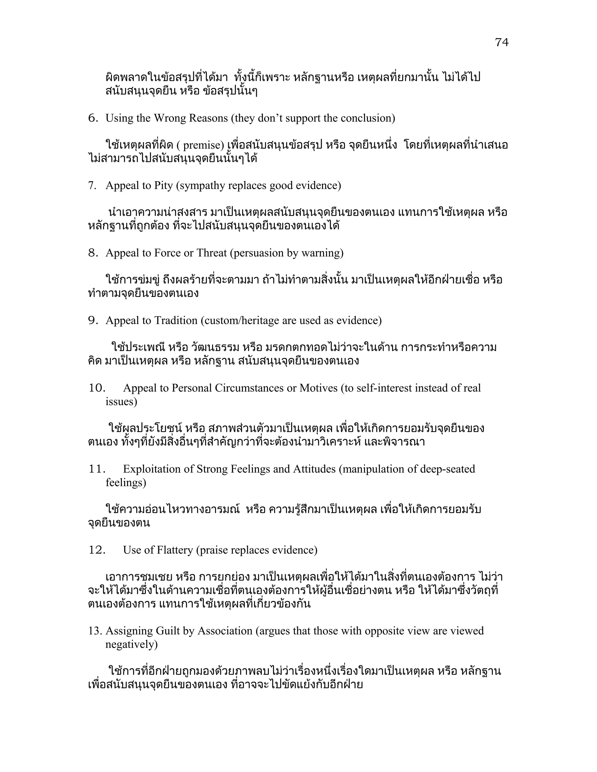 74

   ผิดพลาดในข้อสรุปที่ได้มา ทั้งนี้ก็เพราะ หลักฐานหรือ เหตุผลที่ยกมานั้น ไม่ได้ไป
   สนับสนุนจุดยืน หรือ ข้อสรุปนั้นๆ

6. Using the Wrong Reasons (they don’t support the conclusion)

    ใช้เหตุผลทีผิด ( premise) เพื่อสนับสนุนข้อสรุป หรือ จุดยืนหนึ่ง โดยที่เหตุผลที่นำาเสนอ
               ่
ไม่สามารถไปสนับสนุนจุดยืนนั้นๆได้

7. Appeal to Pity (sympathy replaces good evidence)

    นำาเอาความน่าสงสาร มาเป็นเหตุผลสนับสนุนจุดยืนของตนเอง แทนการใช้เหตุผล หรือ
หลักฐานที่ถูกต้อง ที่จะไปสนับสนุนจุดยืนของตนเองได้

8. Appeal to Force or Threat (persuasion by warning)

    ใช้การข่มขู่ ถึงผลร้ายที่จะตามมา ถ้าไม่ทำาตามสิงนั้น มาเป็นเหตุผลให้อีกฝ่ายเชื่อ หรือ
                                                   ่
ทำาตามจุดยืนของตนเอง

9. Appeal to Tradition (custom/heritage are used as evidence)

     ใช้ประเพณี หรือ วัฒนธรรม หรือ มรดกตกทอดไม่ว่าจะในด้าน การกระทำาหรือความ
คิด มาเป็นเหตุผล หรือ หลักฐาน สนับสนุนจุดยืนของตนเอง

10. Appeal to Personal Circumstances or Motives (to self-interest instead of real
   issues)

   ใช้ผลประโยชน์ หรือ สภาพส่วนตัวมาเป็นเหตุผล เพื่อให้เกิดการยอมรับจุดยืนของ
ตนเอง ทังๆที่ยงมีสิ่งอื่นๆที่สำาคัญกว่าที่จะต้องนำามาวิเคราะห์ และพิจารณา
        ้     ั

11. Exploitation of Strong Feelings and Attitudes (manipulation of deep-seated
   feelings)

    ใช้ความอ่อนไหวทางอารมณ์ หรือ ความรู้สึกมาเป็นเหตุผล เพื่อให้เกิดการยอมรับ
จุดยืนของตน

12.    Use of Flattery (praise replaces evidence)

   เอาการชมเชย หรือ การยกย่อง มาเป็นเหตุผลเพื่อให้ได้มาในสิงที่ตนเองต้องการ ไม่วา
                                                                 ่                     ่
จะให้ได้มาซึ่งในด้านความเชื่อทีตนเองต้องการให้ผู้อื่นเชื่อย่างตน หรือ ให้ได้มาซึงวัตถุที่
                               ่                                                ่
ตนเองต้องการ แทนการใช้เหตุผลที่เกี่ยวข้องกัน

13. Assigning Guilt by Association (argues that those with opposite view are viewed
    negatively)

     ใช้การที่อีกฝ่ายถูกมองด้วยภาพลบไม่ว่าเรื่องหนึ่งเรื่องใดมาเป็นเหตุผล หรือ หลักฐาน
เพื่อสนับสนุนจุดยืนของตนเอง ทีอาจจะไปขัดแย้งกับอีกฝ่าย
                               ่
 