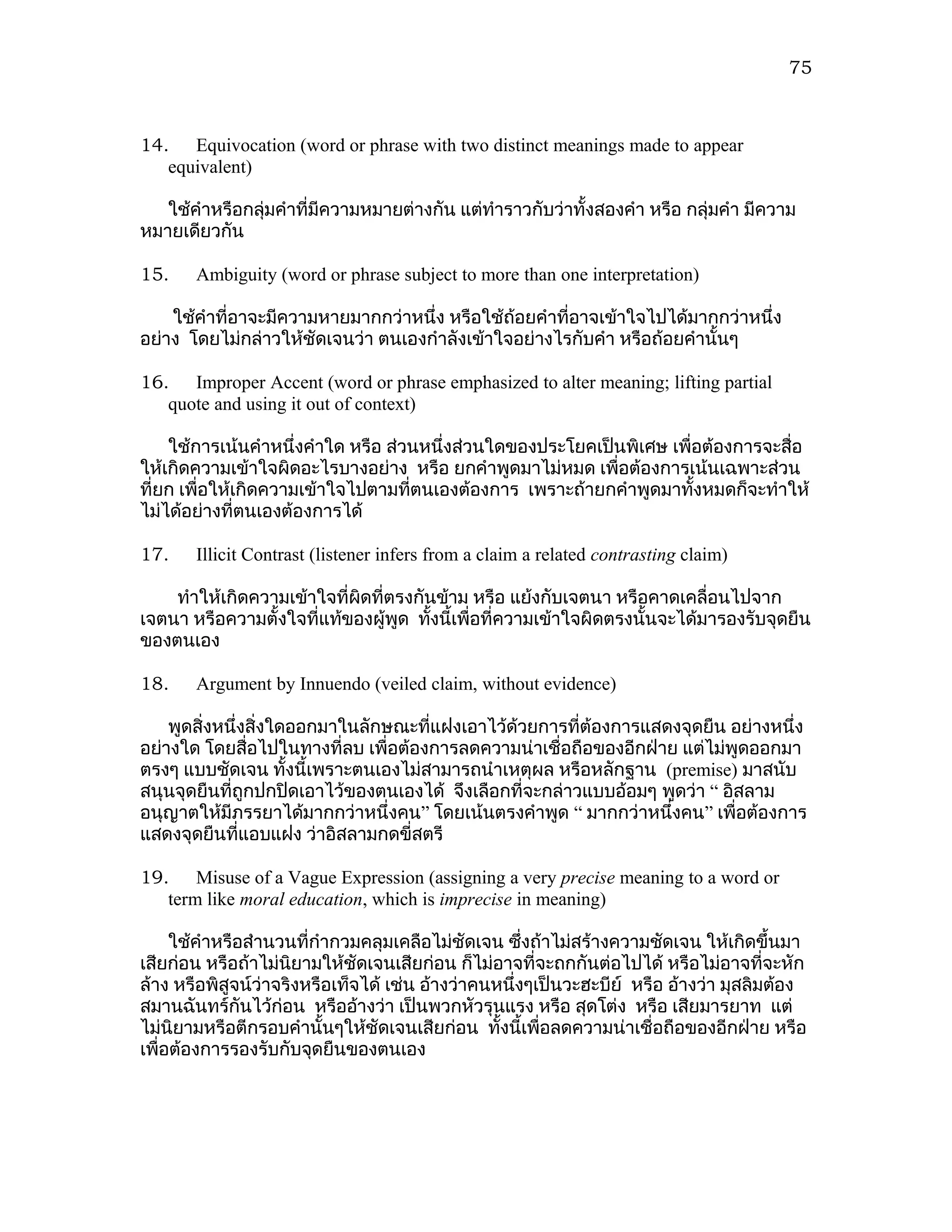 75



14. Equivocation (word or phrase with two distinct meanings made to appear
   equivalent)

   ใช้คำาหรือกลุ่มคำาที่มีความหมายต่างกัน แต่ทำาราวกับว่าทั้งสองคำา หรือ กลุ่มคำา มีความ
หมายเดียวกัน

15.    Ambiguity (word or phrase subject to more than one interpretation)

    ใช้คำาที่อาจะมีความหายมากกว่าหนึ่ง หรือใช้ถ้อยคำาที่อาจเข้าใจไปได้มากกว่าหนึ่ง
อย่าง โดยไม่กล่าวให้ชัดเจนว่า ตนเองกำาลังเข้าใจอย่างไรกับคำา หรือถ้อยคำานั้นๆ

16. Improper Accent (word or phrase emphasized to alter meaning; lifting partial
   quote and using it out of context)

    ใช้การเน้นคำาหนึ่งคำาใด หรือ ส่วนหนึ่งส่วนใดของประโยคเป็นพิเศษ เพื่อต้องการจะสื่อ
ให้เกิดความเข้าใจผิดอะไรบางอย่าง หรือ ยกคำาพูดมาไม่หมด เพื่อต้องการเน้นเฉพาะส่วน
ที่ยก เพื่อให้เกิดความเข้าใจไปตามทีตนเองต้องการ เพราะถ้ายกคำาพูดมาทังหมดก็จะทำาให้
                                    ่                                  ้
ไม่ได้อย่างที่ตนเองต้องการได้

17.    Illicit Contrast (listener infers from a claim a related contrasting claim)

    ทำาให้เกิดความเข้าใจที่ผดที่ตรงกันข้าม หรือ แย้งกับเจตนา หรือคาดเคลื่อนไปจาก
                            ิ
เจตนา หรือความตั้งใจที่แท้ของผู้พูด ทังนี้เพื่อที่ความเข้าใจผิดตรงนั้นจะได้มารองรับจุดยืน
                                      ้
ของตนเอง

18.    Argument by Innuendo (veiled claim, without evidence)

    พูดสิ่งหนึ่งสิ่งใดออกมาในลักษณะที่แฝงเอาไว้ด้วยการที่ต้องการแสดงจุดยืน อย่างหนึ่ง
อย่างใด โดยสื่อไปในทางที่ลบ เพื่อต้องการลดความน่าเชื่อถือของอีกฝ่าย แต่ไม่พูดออกมา
ตรงๆ แบบชัดเจน ทั้งนี้เพราะตนเองไม่สามารถนำาเหตุผล หรือหลักฐาน (premise) มาสนับ
สนุนจุดยืนที่ถูกปกปิดเอาไว้ของตนเองได้ จึงเลือกที่จะกล่าวแบบอ้อมๆ พูดว่า “ อิสลาม
อนุญาตให้มีภรรยาได้มากกว่าหนึ่งคน” โดยเน้นตรงคำาพูด “ มากกว่าหนึ่งคน” เพื่อต้องการ
แสดงจุดยืนที่แอบแฝง ว่าอิสลามกดขี่สตรี

19. Misuse of a Vague Expression (assigning a very precise meaning to a word or
   term like moral education, which is imprecise in meaning)

     ใช้คำาหรือสำานวนที่กำากวมคลุมเคลือไม่ชัดเจน ซึงถ้าไม่สร้างความชัดเจน ให้เกิดขึ้นมา
                                                      ่
เสียก่อน หรือถ้าไม่นยามให้ชัดเจนเสียก่อน ก็ไม่อาจที่จะถกกันต่อไปได้ หรือไม่อาจทีจะหัก
                      ิ                                                                ่
ล้าง หรือพิสูจน์ว่าจริงหรือเท็จได้ เช่น อ้างว่าคนหนึ่งๆเป็นวะฮะบีย์ หรือ อ้างว่า มุสลิมต้อง
สมานฉันทร์กันไว้ก่อน หรืออ้างว่า เป็นพวกหัวรุนแรง หรือ สุดโต่ง หรือ เสียมารยาท แต่
ไม่นิยามหรือตีกรอบคำานั้นๆให้ชัดเจนเสียก่อน ทั้งนี้เพื่อลดความน่าเชื่อถือของอีกฝ่าย หรือ
เพื่อต้องการรองรับกับจุดยืนของตนเอง
 