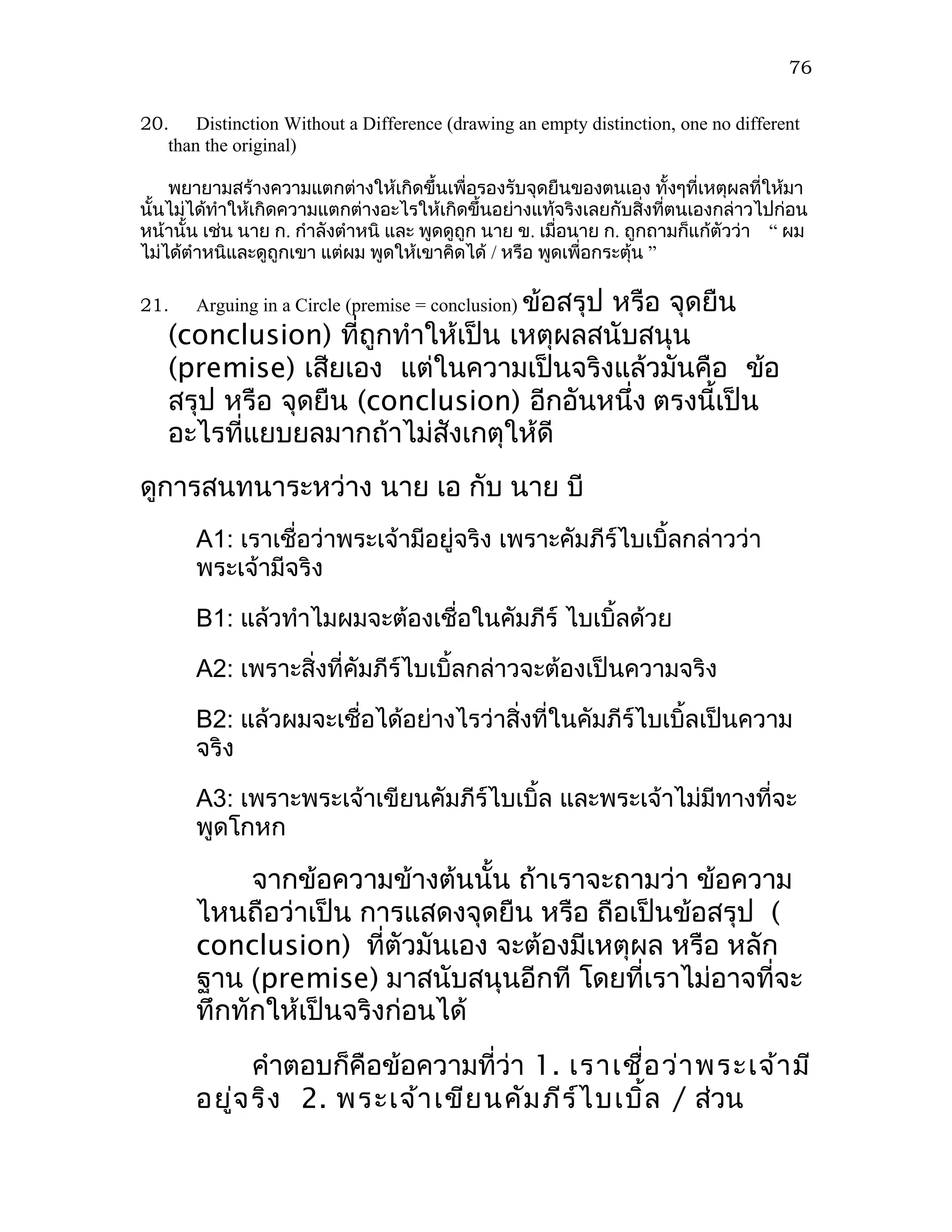 76


20. Distinction Without a Difference (drawing an empty distinction, one no different
   than the original)

    พยายามสร้างความแตกต่างให้เกิดขึ้นเพื่อรองรับจุดยืนของตนเอง ทั้งๆที่เหตุผลที่ให้มา
นั้นไม่ได้ทำาให้เกิดความแตกต่างอะไรให้เกิดขึ้นอย่างแท้จริงเลยกับสิ่งทีตนเองกล่าวไปก่อน
                                                                       ่
หน้านั้น เช่น นาย ก. กำาลังตำาหนิ และ พูดดูถูก นาย ข. เมื่อนาย ก. ถูกถามก็แก้ตัวว่า “ ผม
ไม่ได้ตำาหนิและดูถูกเขา แต่ผม พูดให้เขาคิดได้ / หรือ พูดเพื่อกระตุ้น ”

21.    Arguing in a Circle (premise = conclusion) ข้อสรุป
                                         หรือ จุดยืน
   (conclusion) ที่ถูกทำาให้เป็น เหตุผลสนับสนุน
   (premise) เสียเอง แต่ในความเป็นจริงแล้วมันคือ ข้อ
   สรุป หรือ จุดยืน (conclusion) อีกอันหนึ่ง ตรงนี้เป็น
   อะไรที่แยบยลมากถ้าไม่สังเกตุให้ดี
ดูการสนทนาระหว่าง นาย เอ กับ นาย บี
       A1: เราเชื่อว่าพระเจ้ามีอยู่จริง เพราะคัมภีร์ไบเบิ้ลกล่าวว่า
       พระเจ้ามีจริง

       B1: แล้วทำาไมผมจะต้องเชื่อในคัมภีร์ ไบเบิ้ลด้วย

       A2: เพราะสิ่งที่คัมภีร์ไบเบิ้ลกล่าวจะต้องเป็นความจริง

       B2: แล้วผมจะเชื่อได้อย่างไรว่าสิ่งที่ในคัมภีร์ไบเบิ้ลเป็นความ
       จริง

       A3: เพราะพระเจ้าเขียนคัมภีร์ไบเบิ้ล และพระเจ้าไม่มีทางที่จะ
       พูดโกหก

            จากข้อความข้างต้นนั้น ถ้าเราจะถามว่า ข้อความ
       ไหนถือว่าเป็น การแสดงจุดยืน หรือ ถือเป็นข้อสรุป (
       conclusion) ที่ตัวมันเอง จะต้องมีเหตุผล หรือ หลัก
       ฐาน (premise) มาสนับสนุนอีกที โดยที่เราไม่อาจที่จะ
       ทึกทักให้เป็นจริงก่อนได้
             คำาตอบก็คือข้อความที่ว่า 1. เราเชื่อ ว่า พระเจ้า มี
       อยู่จ ริง 2. พระเจ้า เขีย นคัม ภีร ์ไ บเบิ้ล / ส่วน
 