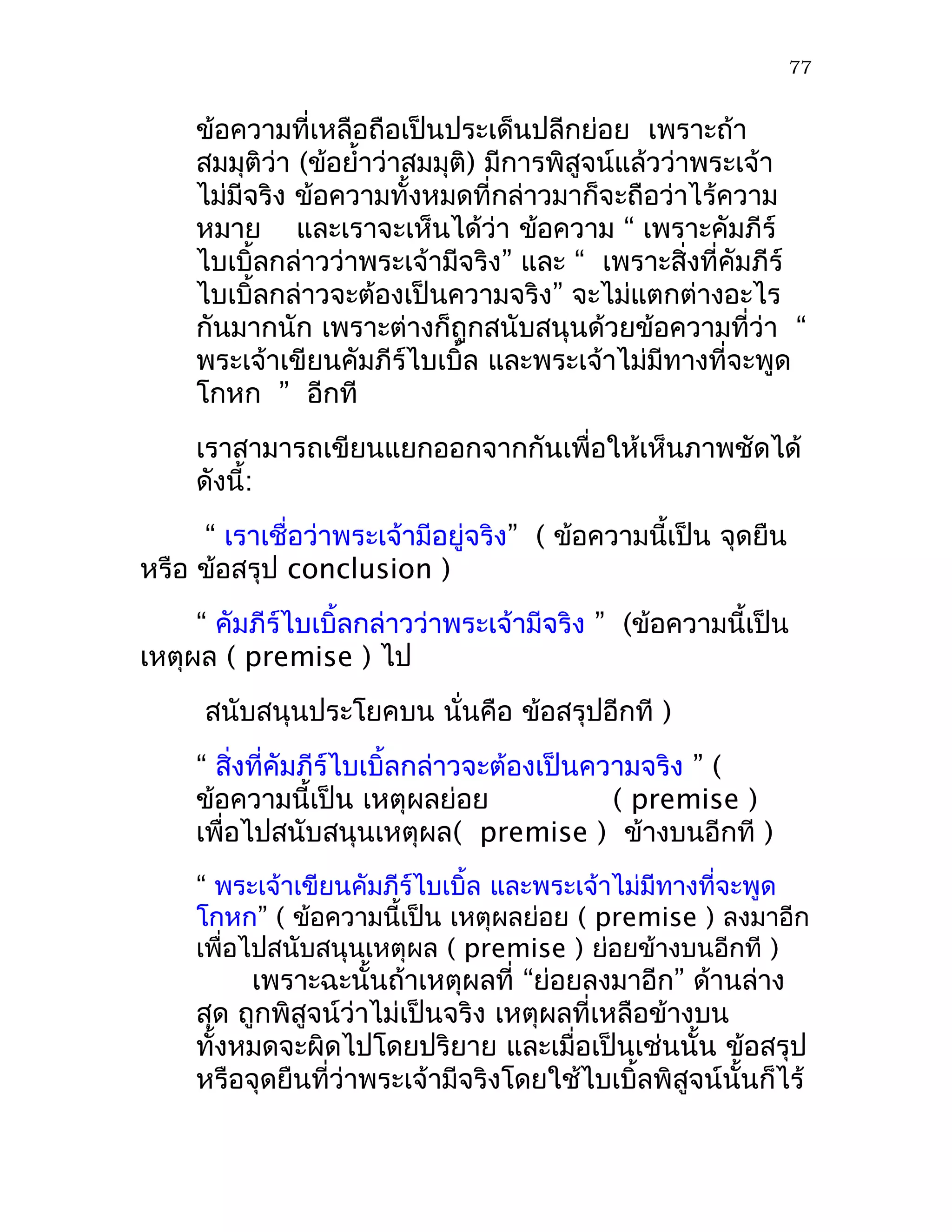 77


     ข้อความที่เหลือถือเป็นประเด็นปลีกย่อย เพราะถ้า
     สมมุติว่า (ข้อยำ้าว่าสมมุติ) มีการพิสูจน์แล้วว่าพระเจ้า
     ไม่มีจริง ข้อความทั้งหมดที่กล่าวมาก็จะถือว่าไร้ความ
     หมาย และเราจะเห็นได้ว่า ข้อความ “ เพราะคัมภีร์
     ไบเบิ้ลกล่าวว่าพระเจ้ามีจริง” และ “ เพราะสิ่งที่คัมภีร์
     ไบเบิ้ลกล่าวจะต้องเป็นความจริง” จะไม่แตกต่างอะไร
     กันมากนัก เพราะต่างก็ถูกสนับสนุนด้วยข้อความที่ว่า “
     พระเจ้าเขียนคัมภีร์ไบเบิ้ล และพระเจ้าไม่มีทางที่จะพูด
     โกหก ” อีกที
     เราสามารถเขียนแยกออกจากกันเพื่อให้เห็นภาพชัดได้
     ดังนี้:
     “ เราเชื่อว่าพระเจ้ามีอยู่จริง” ( ข้อความนี้เป็น จุดยืน
หรือ ข้อสรุป conclusion )
     “ คัมภีร์ไบเบิ้ลกล่าวว่าพระเจ้ามีจริง ” (ข้อความนี้เป็น
เหตุผล ( premise ) ไป
      สนับสนุนประโยคบน นั่นคือ ข้อสรุปอีกที )
     “ สิ่งที่คัมภีร์ไบเบิ้ลกล่าวจะต้องเป็นความจริง ” (
     ข้อความนี้เป็น เหตุผลย่อย               ( premise )
     เพื่อไปสนับสนุนเหตุผล( premise ) ข้างบนอีกที )
     “ พระเจ้าเขียนคัมภีร์ไบเบิ้ล และพระเจ้าไม่มีทางที่จะพูด
     โกหก” ( ข้อความนี้เป็น เหตุผลย่อย ( premise ) ลงมาอีก
     เพื่อไปสนับสนุนเหตุผล ( premise ) ย่อยข้างบนอีกที )
          เพราะฉะนั้นถ้าเหตุผลที่ “ย่อยลงมาอีก” ด้านล่าง
     สุด ถูกพิสูจน์ว่าไม่เป็นจริง เหตุผลที่เหลือข้างบน
     ทั้งหมดจะผิดไปโดยปริยาย และเมื่อเป็นเช่นนั้น ข้อสรุป
     หรือจุดยืนที่ว่าพระเจ้ามีจริงโดยใช้ไบเบิ้ลพิสูจน์นั้นก็ไร้
 