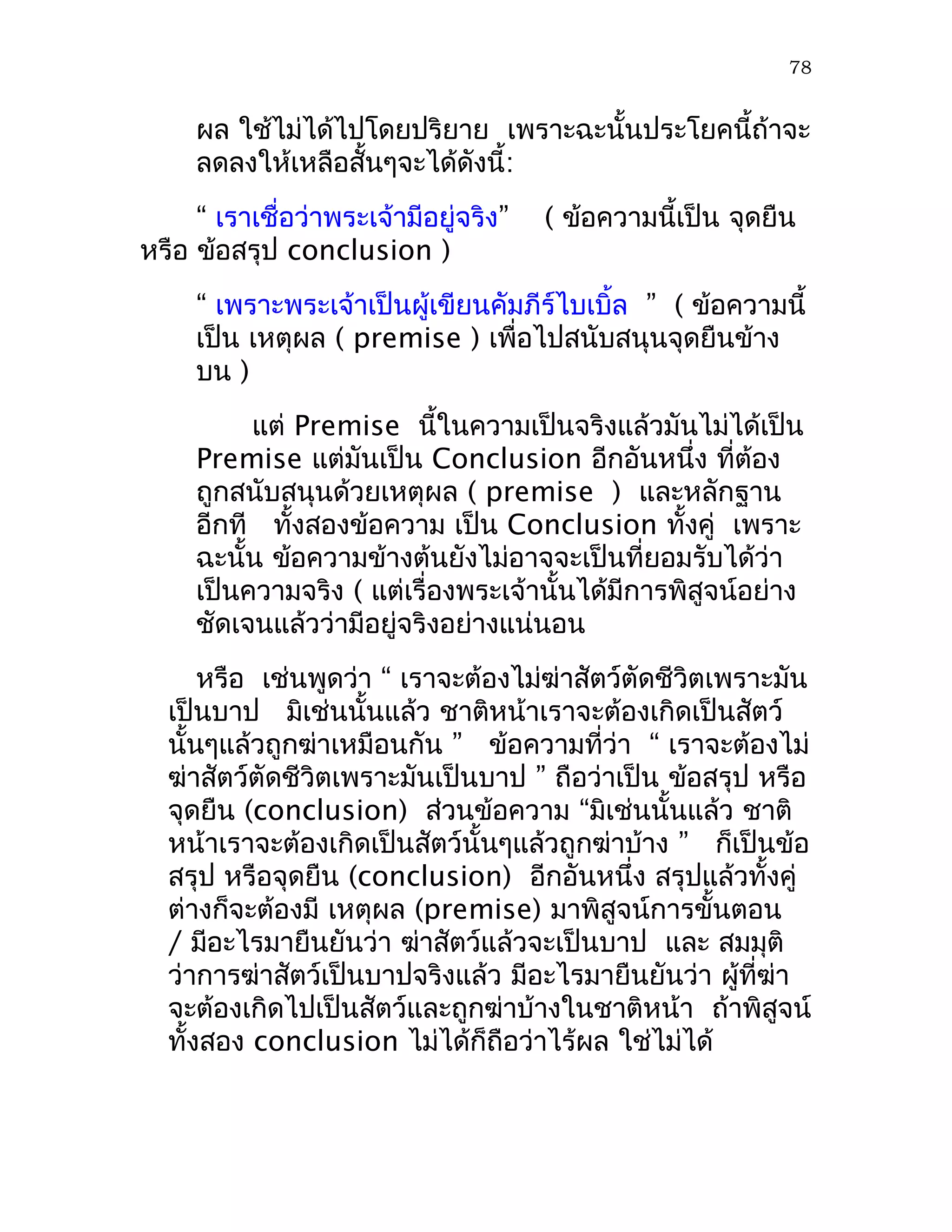 78


     ผล ใช้ไม่ได้ไปโดยปริยาย เพราะฉะนั้นประโยคนี้ถ้าจะ
     ลดลงให้เหลือสั้นๆจะได้ดังนี้:
     “ เราเชื่อว่าพระเจ้ามีอยู่จริง”   ( ข้อความนี้เป็น จุดยืน
หรือ ข้อสรุป conclusion )
     “ เพราะพระเจ้าเป็นผู้เขียนคัมภีร์ไบเบิ้ล ” ( ข้อความนี้
     เป็น เหตุผล ( premise ) เพื่อไปสนับสนุนจุดยืนข้าง
     บน )
          แต่ Premise นี้ในความเป็นจริงแล้วมันไม่ได้เป็น
     Premise แต่มันเป็น Conclusion อีกอันหนึ่ง ที่ต้อง
     ถูกสนับสนุนด้วยเหตุผล ( premise ) และหลักฐาน
     อีกที ทั้งสองข้อความ เป็น Conclusion ทั้งคู่ เพราะ
     ฉะนั้น ข้อความข้างต้นยังไม่อาจจะเป็นที่ยอมรับได้ว่า
     เป็นความจริง ( แต่เรื่องพระเจ้านั้นได้มีการพิสูจน์อย่าง
     ชัดเจนแล้วว่ามีอยู่จริงอย่างแน่นอน
      หรือ เช่นพูดว่า “ เราจะต้องไม่ฆ่าสัตว์ตัดชีวิตเพราะมัน
  เป็นบาป มิเช่นนั้นแล้ว ชาติหน้าเราจะต้องเกิดเป็นสัตว์
  นั้นๆแล้วถูกฆ่าเหมือนกัน ” ข้อความที่ว่า “ เราจะต้องไม่
  ฆ่าสัตว์ตัดชีวิตเพราะมันเป็นบาป ” ถือว่าเป็น ข้อสรุป หรือ
  จุดยืน (conclusion) ส่วนข้อความ “มิเช่นนั้นแล้ว ชาติ
  หน้าเราจะต้องเกิดเป็นสัตว์นั้นๆแล้วถูกฆ่าบ้าง ” ก็เป็นข้อ
  สรุป หรือจุดยืน (conclusion) อีกอันหนึ่ง สรุปแล้วทั้งคู่
  ต่างก็จะต้องมี เหตุผล (premise) มาพิสูจน์การขั้นตอน
  / มีอะไรมายืนยันว่า ฆ่าสัตว์แล้วจะเป็นบาป และ สมมุติ
  ว่าการฆ่าสัตว์เป็นบาปจริงแล้ว มีอะไรมายืนยันว่า ผู้ที่ฆ่า
  จะต้องเกิดไปเป็นสัตว์และถูกฆ่าบ้างในชาติหน้า ถ้าพิสูจน์
  ทั้งสอง conclusion ไม่ได้ก็ถือว่าไร้ผล ใช่ไม่ได้
 