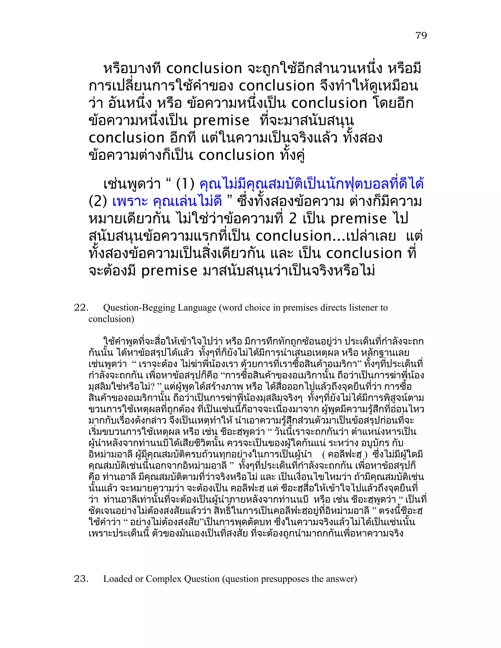 79


      หรือบางที conclusion จะถูกใช้อีกสำานวนหนึ่ง หรือมี
   การเปลี่ยนการใช้คำาของ conclusion จึงทำาให้ดูเหมือน
   ว่า อันหนึ่ง หรือ ข้อความหนึ่งเป็น conclusion โดยอีก
   ข้อความหนึ่งเป็น premise ที่จะมาสนับสนุน
   conclusion อีกที แต่ในความเป็นจริงแล้ว ทั้งสอง
   ข้อความต่างก็เป็น conclusion ทั้งคู่
       เช่นพูดว่า “ (1) คุณไม่มีคุณสมบัติเป็นนักฟุตบอลที่ดีได้
   (2) เพราะ คุณเล่นไม่ดี ” ซึงทั้งสองข้อความ ต่างก็มีความ
                                ่
   หมายเดียวกัน ไม่ใช่ว่าข้อความที่ 2 เป็น premise ไป
   สนับสนุนข้อความแรกที่เป็น conclusion...เปล่าเลย แต่
   ทั้งสองข้อความเป็นสิ่งเดียวกัน และ เป็น conclusion ที่
   จะต้องมี premise มาสนับสนุนว่าเป็นจริงหรือไม่

22. Question-Begging Language (word choice in premises directs listener to
   conclusion)

        ใช้คำาพูดที่จะสื่อให้เข้าใจไปว่า หรือ มีการทึกทักถูกซ้อนอยู่ว่า ประเด็นที่กำาลังจะถก
   กันนั้น ได้หาข้อสรุปได้แล้ว ทั้งๆที่ก็ยังไม่ได้มีการนำาเสนอเหตุผล หรือ หลักฐานเลย
   เช่นพูดว่า “ เราจะต้อง ไม่ฆาพี่น้องเรา ด้วยการที่เราซื้อสินค้าอเมริกา” ทั้งๆทีประเด็นที่
                                  ่                                                ่
   กำาลังจะถกกัน เพื่อหาข้อสรุปก็คือ “การซื้อสินค้าของอเมริกานั้น ถือว่าเป็นการฆ่าพี่น้อง
   มุสลิมใช่หรือไม่? ” แต่ผู้พูดได้สร้างภาพ หรือ ได้สอออกไปแล้วถึงจุดยืนที่ว่า การซื้อ
                                                         ื่
   สินค้าของอเมริกานั้น ถือว่าเป็นการฆ่าพี่น้องมุสลิมจริงๆ ทั้งๆทียังไม่ได้มีการพิสูจน์ตาม
                                                                  ่
   ขวนการใช้เหตุผลที่ถูกต้อง ที่เป็นเช่นนี้ก็อาจจะเนื่องมาจาก ผู้พูดมีความรู้สึกที่อ่อนไหว
   มากกับเรื่องดังกล่าว จึงเป็นเหตุทำาให้ นำาเอาความรู้สึกส่วนตัวมาเป็นข้อสรุปก่อนที่จะ
   เริ่มขบวนการใช้เหตุผล หรือ เช่น ชีอะฮฺพูดว่า “ วันนี้เราจะถกกันว่า ตำาแหน่งหารเป็น
   ผู้นำาหลังจากท่านนบีได้เสียชีวิตนั้น ควรจะเป็นของผู้ใดกันแน่ ระหว่าง อบูบักร กับ
   อิหม่ามอาลี ผู้มีคุณสมบัติครบถ้วนทุกอย่างในการเป็นผู้นำา ( คอลีฟะฮฺ ) ซึ่งไม่มีผใดมี  ู้
   คุณสมบัติเช่นนี้นอกจากอิหม่ามอาลี ” ทังๆที่ประเด็นที่กำาลังจะถกกัน เพื่อหาข้อสรุปก็
                                              ้
   คือ ท่านอาลี มีคุณสมบัตตามที่วาจริงหรือไม่ และ เป็นเงื่อนไขไหมว่า ถ้ามีคุณสมบัติเช่น
                              ิ      ่
   นั้นแล้ว จะหมายความว่า จะต้องเป็น คอลีฟะฮฺ แต่ ชีอะฮฺสื่อให้เข้าใจไปแล้วถึงจุดยืนที่
   ว่า ท่านอาลีเท่านั้นที่จะต้องเป็นผู้นำาภายหลังจากท่านนบี หรือ เช่น ชีอะฮฺพูดว่า “ เป็นที่
   ชัดเจนอย่างไม่ต้องสงสัยแล้วว่า สิทธิ์ในการเป็นคอลีฟะฮฺอยู่ที่อิหม่ามอาลี ” ตรงนี้ชีอะฮฺ
   ใช้คำาว่า “ อย่างไม่ต้องสงสัย”เป็นการพุดตัดบท ซึงในความจริงแล้วไม่ได้เป็นเช่นนั้น
                                                       ่
   เพราะประเด็นนี้ ตัวของมันเองเป็นที่สงสัย ที่จะต้องถูกนำามาถกกันเพื่อหาความจริง



23.   Loaded or Complex Question (question presupposes the answer)
 