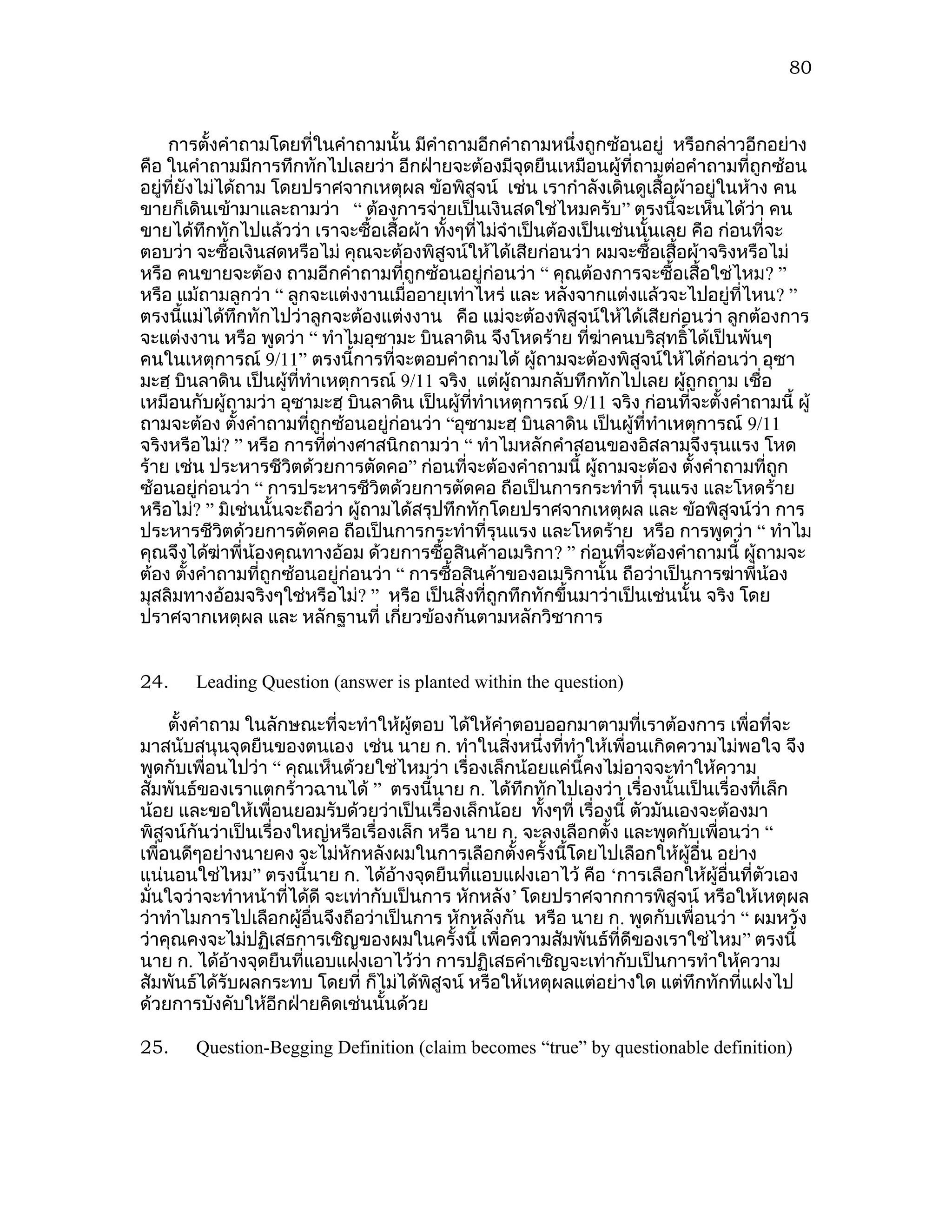 80



     การตังคำาถามโดยที่ในคำาถามนั้น มีคำาถามอีกคำาถามหนึ่งถูกซ้อนอยู่ หรือกล่าวอีกอย่าง
           ้
คือ ในคำาถามมีการทึกทักไปเลยว่า อีกฝ่ายจะต้องมีจุดยืนเหมือนผู้ที่ถามต่อคำาถามที่ถูกซ้อน
อยู่ทยังไม่ได้ถาม โดยปราศจากเหตุผล ข้อพิสูจน์ เช่น เรากำาลังเดินดูเสื้อผ้าอยู่ในห้าง คน
      ี่
ขายก็เดินเข้ามาและถามว่า “ ต้องการจ่ายเป็นเงินสดใช่ไหมครับ” ตรงนี้จะเห็นได้ว่า คน
ขายได้ทึกทักไปแล้วว่า เราจะซื้อเสื้อผ้า ทังๆที่ไม่จำาเป็นต้องเป็นเช่นนั้นเลย คือ ก่อนที่จะ
                                             ้
ตอบว่า จะซื้อเงินสดหรือไม่ คุณจะต้องพิสูจน์ให้ได้เสียก่อนว่า ผมจะซื้อเสื้อผ้าจริงหรือไม่
หรือ คนขายจะต้อง ถามอีกคำาถามที่ถูกซ้อนอยู่ก่อนว่า “ คุณต้องการจะซื้อเสื้อใช่ไหม? ”
หรือ แม้ถามลูกว่า “ ลูกจะแต่งงานเมื่ออายุเท่าไหร่ และ หลังจากแต่งแล้วจะไปอยู่ที่ไหน? ”
ตรงนีแม่ได้ทึกทักไปว่าลูกจะต้องแต่งงาน คือ แม่จะต้องพิสูจน์ให้ได้เสียก่อนว่า ลูกต้องการ
         ้
จะแต่งงาน หรือ พูดว่า “ ทำาไมอุซามะ บินลาดิน จึงโหดร้าย ที่ฆาคนบริสุทธิ์ได้เป็นพันๆ
                                                                 ่
คนในเหตุการณ์ 9/11” ตรงนี้การที่จะตอบคำาถามได้ ผู้ถามจะต้องพิสูจน์ให้ได้ก่อนว่า อุซา
มะฮฺ บินลาดิน เป็นผู้ที่ทำาเหตุการณ์ 9/11 จริง แต่ผู้ถามกลับทึกทักไปเลย ผูถูกถาม เชื่อ
                                                                            ้
เหมือนกับผู้ถามว่า อุซามะฮฺ บินลาดิน เป็นผู้ที่ทำาเหตุการณ์ 9/11 จริง ก่อนที่จะตั้งคำาถามนี้ ผู้
ถามจะต้อง ตังคำาถามที่ถูกซ้อนอยู่ก่อนว่า “อุซามะฮฺ บินลาดิน เป็นผู้ที่ทำาเหตุการณ์ 9/11
              ้
จริงหรือไม่? ” หรือ การทีต่างศาสนิกถามว่า “ ทำาไมหลักคำาสอนของอิสลามจึงรุนแรง โหด
                            ่
ร้าย เช่น ประหารชีวตด้วยการตัดคอ” ก่อนที่จะต้องคำาถามนี้ ผู้ถามจะต้อง ตังคำาถามที่ถูก
                      ิ                                                       ้
ซ้อนอยู่ก่อนว่า “ การประหารชีวิตด้วยการตัดคอ ถือเป็นการกระทำาที่ รุนแรง และโหดร้าย
หรือไม่? ” มิเช่นนั้นจะถือว่า ผู้ถามได้สรุปทึกทักโดยปราศจากเหตุผล และ ข้อพิสูจน์ว่า การ
ประหารชีวิตด้วยการตัดคอ ถือเป็นการกระทำาที่รุนแรง และโหดร้าย หรือ การพูดว่า “ ทำาไม
คุณจึงได้ฆ่าพี่น้องคุณทางอ้อม ด้วยการซือสินค้าอเมริกา? ” ก่อนที่จะต้องคำาถามนี้ ผู้ถามจะ
                                           ้
ต้อง ตั้งคำาถามที่ถูกซ้อนอยู่ก่อนว่า “ การซื้อสินค้าของอเมริกานั้น ถือว่าเป็นการฆ่าพี่น้อง
มุสลิมทางอ้อมจริงๆใช่หรือไม่? ” หรือ เป็นสิ่งที่ถูกทึกทักขึ้นมาว่าเป็นเช่นนั้น จริง โดย
ปราศจากเหตุผล และ หลักฐานที่ เกี่ยวข้องกันตามหลักวิชาการ


24.     Leading Question (answer is planted within the question)

     ตังคำาถาม ในลักษณะที่จะทำาให้ผู้ตอบ ได้ให้คำาตอบออกมาตามที่เราต้องการ เพื่อที่จะ
       ้
มาสนับสนุนจุดยืนของตนเอง เช่น นาย ก. ทำาในสิงหนึ่งที่ทำาให้เพื่อนเกิดความไม่พอใจ จึง
                                                    ่
พูดกับเพื่อนไปว่า “ คุณเห็นด้วยใช่ไหมว่า เรื่องเล็กน้อยแค่นี้คงไม่อาจจะทำาให้ความ
สัมพันธ์ของเราแตกร้าวฉานได้ ” ตรงนี้นาย ก. ได้ทึกทักไปเองว่า เรื่องนั้นเป็นเรื่องที่เล็ก
น้อย และขอให้เพื่อนยอมรับด้วยว่าเป็นเรื่องเล็กน้อย ทั้งๆที่ เรื่องนี้ ตัวมันเองจะต้องมา
พิสูจน์กันว่าเป็นเรื่องใหญ่หรือเรื่องเล็ก หรือ นาย ก. จะลงเลือกตั้ง และพูดกับเพื่อนว่า “
เพื่อนดีๆอย่างนายคง จะไม่หักหลังผมในการเลือกตั้งครั้งนี้โดยไปเลือกให้ผู้อื่น อย่าง
แน่นอนใช่ไหม” ตรงนี้นาย ก. ได้อางจุดยืนที่แอบแฝงเอาไว้ คือ ‘การเลือกให้ผู้อื่นที่ตัวเอง
                                     ้
มั่นใจว่าจะทำาหน้าที่ได้ดี จะเท่ากับเป็นการ หักหลัง’ โดยปราศจากการพิสูจน์ หรือให้เหตุผล
ว่าทำาไมการไปเลือกผู้อื่นจึงถือว่าเป็นการ หักหลังกัน หรือ นาย ก. พูดกับเพื่อนว่า “ ผมหวัง
ว่าคุณคงจะไม่ปฏิเสธการเชิญของผมในครั้งนี้ เพื่อความสัมพันธ์ที่ดีของเราใช่ไหม ” ตรงนี้
นาย ก. ได้อางจุดยืนที่แอบแฝงเอาไว้ว่า การปฏิเสธคำาเชิญจะเท่ากับเป็นการทำาให้ความ
             ้
สัมพันธ์ได้รับผลกระทบ โดยที่ ก็ไม่ได้พิสูจน์ หรือให้เหตุผลแต่อย่างใด แต่ทึกทักที่แฝงไป
ด้วยการบังคับให้อีกฝ่ายคิดเช่นนั้นด้วย

25.     Question-Begging Definition (claim becomes “true” by questionable definition)
 