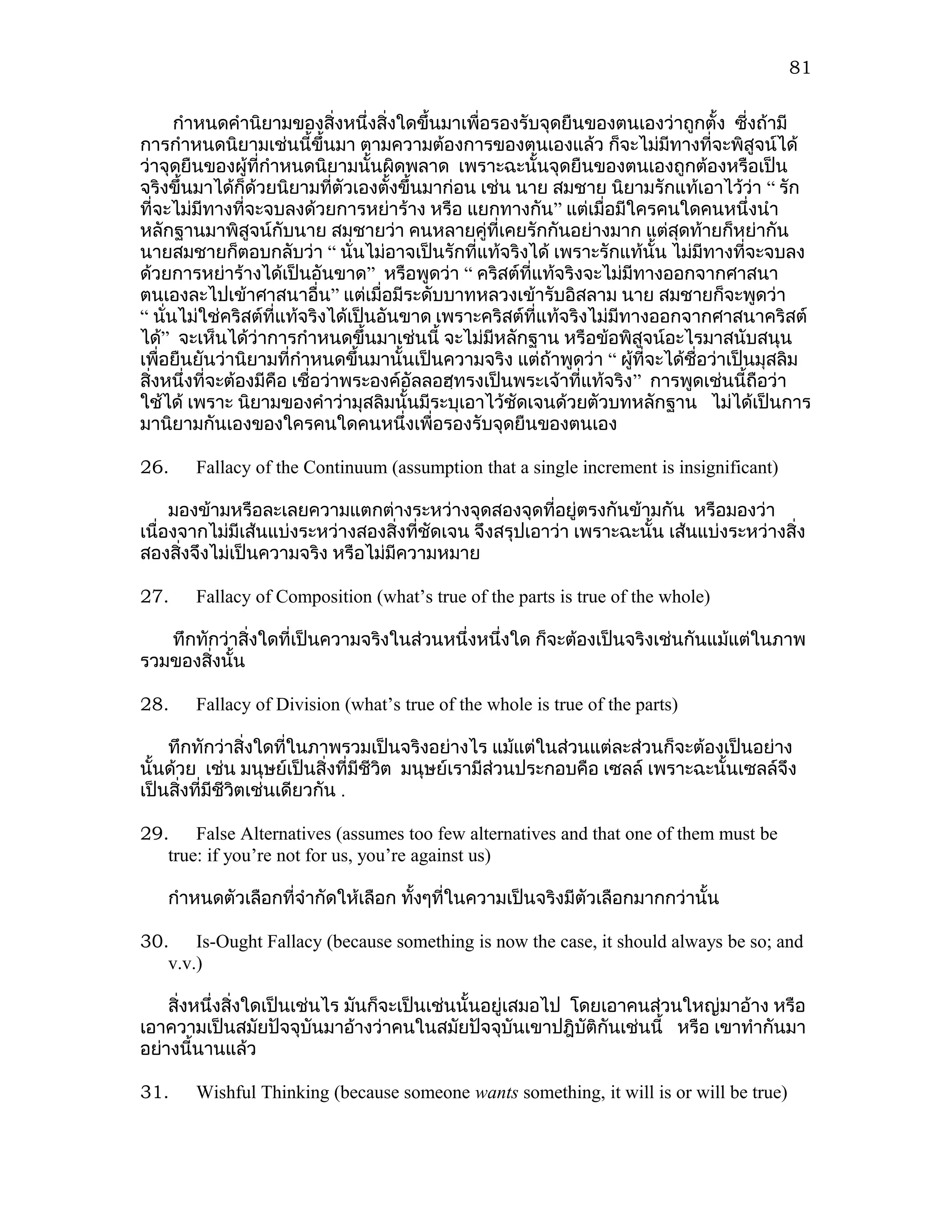 81

      กำาหนดคำานิยามของสิ่งหนึ่งสิ่งใดขึ้นมาเพื่อรองรับจุดยืนของตนเองว่าถูกตั้ง ซีงถ้ามี่
การกำาหนดนิยามเช่นนี้ขึ้นมา ตามความต้องการของตนเองแล้ว ก็จะไม่มีทางที่จะพิสูจน์ได้
ว่าจุดยืนของผู้ที่กำาหนดนิยามนั้นผิดพลาด เพราะฉะนั้นจุดยืนของตนเองถูกต้องหรือเป็น
จริงขึ้นมาได้ก็ด้วยนิยามทีตัวเองตังขึ้นมาก่อน เช่น นาย สมชาย นิยามรักแท้เอาไว้ว่า “ รัก
                               ่     ้
ที่จะไม่มีทางทีจะจบลงด้วยการหย่าร้าง หรือ แยกทางกัน” แต่เมื่อมีใครคนใดคนหนึ่งนำา
                 ่
หลักฐานมาพิสูจน์กับนาย สมชายว่า คนหลายคู่ที่เคยรักกันอย่างมาก แต่สุดท้ายก็หย่ากัน
นายสมชายก็ตอบกลับว่า “ นั่นไม่อาจเป็นรักที่แท้จริงได้ เพราะรักแท้นั้น ไม่มีทางทีจะจบลง่
ด้วยการหย่าร้างได้เป็นอันขาด” หรือพูดว่า “ คริสต์ที่แท้จริงจะไม่มีทางออกจากศาสนา
ตนเองละไปเข้าศาสนาอื่น” แต่เมื่อมีระดับบาทหลวงเข้ารับอิสลาม นาย สมชายก็จะพูดว่า
“ นั่นไม่ใช่คริสต์ที่แท้จริงได้เป็นอันขาด เพราะคริสต์ที่แท้จริงไม่มีทางออกจากศาสนาคริสต์
ได้” จะเห็นได้ว่าการกำาหนดขึ้นมาเช่นนี้ จะไม่มีหลักฐาน หรือข้อพิสูจน์อะไรมาสนับสนุน
เพื่อยืนยันว่านิยามที่กำาหนดขึ้นมานั้นเป็นความจริง แต่ถ้าพูดว่า “ ผูที่จะได้ชื่อว่าเป็นมุสลิม
                                                                      ้
สิ่งหนึ่งที่จะต้องมีคือ เชื่อว่าพระองค์อัลลอฮฺทรงเป็นพระเจ้าที่แท้จริง ” การพูดเช่นนี้ถือว่า
ใช้ได้ เพราะ นิยามของคำาว่ามุสลิมนั้นมีระบุเอาไว้ชัดเจนด้วยตัวบทหลักฐาน ไม่ได้เป็นการ
มานิยามกันเองของใครคนใดคนหนึ่งเพื่อรองรับจุดยืนของตนเอง

26.    Fallacy of the Continuum (assumption that a single increment is insignificant)

     มองข้ามหรือละเลยความแตกต่างระหว่างจุดสองจุดที่อยู่ตรงกันข้ามกัน หรือมองว่า
เนื่องจากไม่มีเส้นแบ่งระหว่างสองสิ่งทีชัดเจน จึงสรุปเอาว่า เพราะฉะนั้น เส้นแบ่งระหว่างสิ่ง
                                      ่
สองสิงจึงไม่เป็นความจริง หรือไม่มีความหมาย
      ่

27.    Fallacy of Composition (what’s true of the parts is true of the whole)

   ทึกทักว่าสิ่งใดที่เป็นความจริงในส่วนหนึ่งหนึ่งใด ก็จะต้องเป็นจริงเช่นกันแม้แต่ในภาพ
รวมของสิงนั้น
        ่

28.    Fallacy of Division (what’s true of the whole is true of the parts)

    ทึกทักว่าสิ่งใดที่ในภาพรวมเป็นจริงอย่างไร แม้แต่ในส่วนแต่ละส่วนก็จะต้องเป็นอย่าง
นั้นด้วย เช่น มนุษย์เป็นสิ่งที่มีชีวต มนุษย์เรามีส่วนประกอบคือ เซลล์ เพราะฉะนั้นเซลล์จึง
                                    ิ
เป็นสิ่งที่มีชีวตเช่นเดียวกัน .
                ิ

29. False Alternatives (assumes too few alternatives and that one of them must be
   true: if you’re not for us, you’re against us)

   กำาหนดตัวเลือกที่จำากัดให้เลือก ทังๆที่ในความเป็นจริงมีตัวเลือกมากกว่านั้น
                                     ้

30. Is-Ought Fallacy (because something is now the case, it should always be so; and
   v.v.)

    สิ่งหนึ่งสิ่งใดเป็นเช่นไร มันก็จะเป็นเช่นนั้นอยู่เสมอไป โดยเอาคนส่วนใหญ่มาอ้าง หรือ
เอาความเป็นสมัยปัจจุบันมาอ้างว่าคนในสมัยปัจจุบันเขาปฎิบัติกันเช่นนี้ หรือ เขาทำากันมา
อย่างนี้นานแล้ว

31.    Wishful Thinking (because someone wants something, it will is or will be true)
 