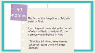 The first of the five pillars of Islam is
belief in Allah.
Learning and memorizing the names
of Allah will help us to identify the
correct way to believe in Him.
“Allah has 99 ninety-nine names.
Whoever learns them will enter
Jannah.”
 