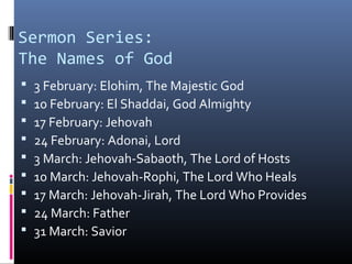 Sermon Series:
The Names of God
   3 February: Elohim, The Majestic God
   10 February: El Shaddai, God Almighty
   17 February: Jehovah
   24 February: Adonai, Lord
   3 March: Jehovah-Sabaoth, The Lord of Hosts
   10 March: Jehovah-Rophi, The Lord Who Heals
   17 March: Jehovah-Jirah, The Lord Who Provides
   24 March: Father
   31 March: Savior
 