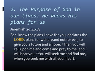 2. The Purpose of God in
our lives: He knows His
plans for us
Jeremiah 29:11-13
For I know the plans I have for you, declares the
  LORD, plans for welfare and not for evil, to
  give you a future and a hope. 12 Then you will
  call upon me and come and pray to me, and I
  will hear you. 13 You will seek me and find me,
  when you seek me with all your heart.
 