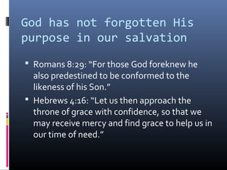God has not forgotten His
purpose in our salvation
 Romans 8:29: “For those God foreknew he
  also predestined to be conformed to the
  likeness of his Son.”
 Hebrews 4:16: “Let us then approach the
  throne of grace with confidence, so that we
  may receive mercy and find grace to help us in
  our time of need.”
 