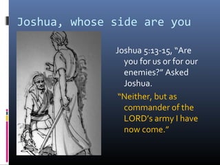 Joshua, whose side are you
on?
              Joshua 5:13-15, “Are
                you for us or for our
                enemies?” Asked
                Joshua.
               “Neither, but as
                commander of the
                LORD’s army I have
                now come.”
 