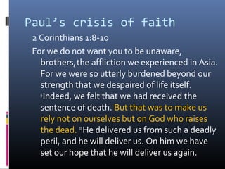 Paul’s crisis of faith
 2 Corinthians 1:8-10
 For we do not want you to be unaware,
   brothers, the affliction we experienced in Asia.
   For we were so utterly burdened beyond our
   strength that we despaired of life itself.
   9
     Indeed, we felt that we had received the
   sentence of death. But that was to make us
   rely not on ourselves but on God who raises
   the dead. 10 He delivered us from such a deadly
   peril, and he will deliver us. On him we have
   set our hope that he will deliver us again.
 