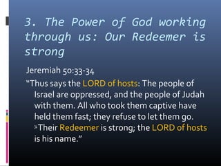 3. The Power of God working
through us: Our Redeemer is
strong
Jeremiah 50:33-34
“Thus says the LORD of hosts: The people of
  Israel are oppressed, and the people of Judah
  with them. All who took them captive have
  held them fast; they refuse to let them go.
  34
     Their Redeemer is strong; the LORD of hosts
  is his name.”
 