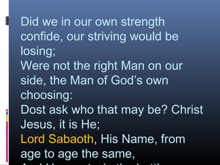 Did we in our own strength
confide, our striving would be
losing;
Were not the right Man on our
side, the Man of God’s own
choosing:
Dost ask who that may be? Christ
Jesus, it is He;
Lord Sabaoth, His Name, from
age to age the same,
 