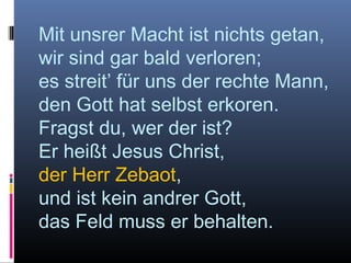 Mit unsrer Macht ist nichts getan,
wir sind gar bald verloren;
es streit’ für uns der rechte Mann,
den Gott hat selbst erkoren.
Fragst du, wer der ist?
Er heißt Jesus Christ,
der Herr Zebaot,
und ist kein andrer Gott,
das Feld muss er behalten.
 