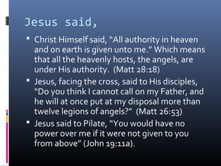 Jesus said,
 Christ Himself said, “All authority in heaven
  and on earth is given unto me.” Which means
  that all the heavenly hosts, the angels, are
  under His authority. (Matt 28:18)
 Jesus, facing the cross, said to His disciples,
  “Do you think I cannot call on my Father, and
  he will at once put at my disposal more than
  twelve legions of angels?” (Matt 26:53)
 Jesus said to Pilate, “You would have no
  power over me if it were not given to you
  from above” (John 19:11a).
 