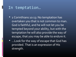 In temptation…

 1 Corinthians 10:13: No temptation has
  overtaken you that is not common to man.
  God is faithful, and he will not let you be
  tempted beyond your ability, but with the
  temptation he will also provide the way of
  escape, that you may be able to endure it.
 …Look for the way of escape that God has
  provided. That is an expression of His
  strength.
 