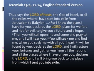 Jeremiah 29:4, 11-14, English Standard Version

Thus says the LORD of hosts, the God of Israel, to all
  the exiles whom I have sent into exile from
  Jerusalem to Babylon: …11 For I know the plans I
  have for you, declares the LORD, plans for welfare
  and not for evil, to give you a future and a hope.
  12
     Then you will call upon me and come and pray to
  me, and I will hear you. 13 You will seek me and find
  me, when you seek me with all your heart. 14 I will be
  found by you, declares the LORD, and I will restore
  your fortunes and gather you from all the nations
  and all the places where I have driven you, declares
  the LORD, and I will bring you back to the place
  from which I sent you into exile.
 
