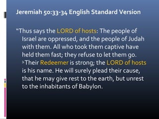 Jeremiah 50:33-34 English Standard Version

“Thus says the LORD of hosts: The people of
  Israel are oppressed, and the people of Judah
  with them. All who took them captive have
  held them fast; they refuse to let them go.
  34
     Their Redeemer is strong; the LORD of hosts
  is his name. He will surely plead their cause,
  that he may give rest to the earth, but unrest
  to the inhabitants of Babylon.
 