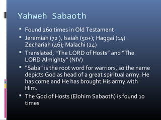 Yahweh Sabaoth
 Found 260 times in Old Testament
 Jeremiah (72 ), Isaiah (50+); Haggai (14)
  Zechariah (46); Malachi (24)
 Translated, “The LORD of Hosts” and “The
  LORD Almighty” (NIV)
 “Saba” is the root word for warriors, so the name
  depicts God as head of a great spiritual army. He
  has come and He has brought His army with
  Him.
 The God of Hosts (Elohim Sabaoth) is found 10
  times
 
