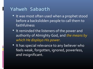 Yahweh Sabaoth
 It was most often used when a prophet stood
  before a backslidden people to call them to
  faithfulness
 It reminded the listeners of the power and
  authority of Almighty God, and the means by
  which He displays His power.
 It has special relevance to any believer who
  feels weak, forgotten, ignored, powerless,
  and insignificant.
 