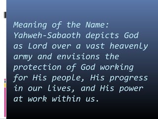 Meaning of the Name:
Yahweh-Sabaoth depicts God
as Lord over a vast heavenly
army and envisions the
protection of God working
for His people, His progress
in our lives, and His power
at work within us.
 